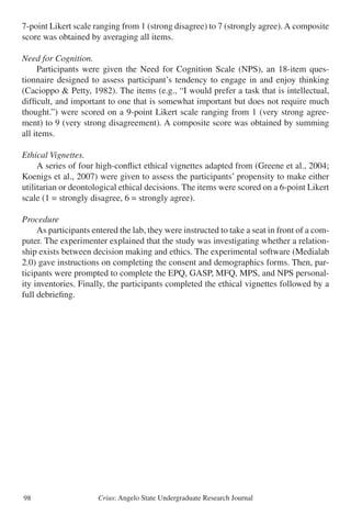 Crius: Angelo State Undergraduate Research Journal98
7-point Likert scale ranging from 1 (strong disagree) to 7 (strongly agree).A composite
score was obtained by averaging all items.
Need for Cognition.
	 Participants were given the Need for Cognition Scale (NPS), an 18-item ques-
tionnaire designed to assess participant’s tendency to engage in and enjoy thinking
(Cacioppo & Petty, 1982). The items (e.g., “I would prefer a task that is intellectual,
difficult, and important to one that is somewhat important but does not require much
thought.”) were scored on a 9-point Likert scale ranging from 1 (very strong agree-
ment) to 9 (very strong disagreement). A composite score was obtained by summing
all items.
Ethical Vignettes.
	 A series of four high-conflict ethical vignettes adapted from (Greene et al., 2004;
Koenigs et al., 2007) were given to assess the participants’ propensity to make either
utilitarian or deontological ethical decisions. The items were scored on a 6-point Likert
scale (1 = strongly disagree, 6 = strongly agree).
Procedure
	 As participants entered the lab, they were instructed to take a seat in front of a com-
puter. The experimenter explained that the study was investigating whether a relation-
ship exists between decision making and ethics. The experimental software (Medialab
2.0) gave instructions on completing the consent and demographics forms. Then, par-
ticipants were prompted to complete the EPQ, GASP, MFQ, MPS, and NPS personal-
ity inventories. Finally, the participants completed the ethical vignettes followed by a
full debriefing.
 