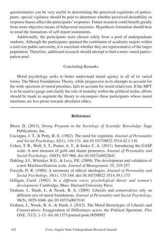 Crius: Angelo State Undergraduate Research Journal102
questionnaires can be very useful in determining the perceived cognitions of partici-
pants, special vigilance should be paid to determine whether perceived desirability or
response biases affect the participants’responses. Future research could benefit greatly
from more objective means of behavioral measures. Hypothesis formation should bear
in mind the limitations of self-report instruments.
	 Additionally, the participants were chosen solely from a pool of undergraduate
students. Although the participants spanned the continuum of academic majors within
a mid-size public university, it is uncertain whether they are representative of the larger
population. Therefore, additional research should attempt to find a more varied partici-
pation pool.
Concluding Remarks
	 Moral psychology seeks to better understand moral agency in all of its varied
forms. The Moral Foundations Theory, while progressive in its attempts to account for
the wide spectrum of moral priorities, fails to account for moral relativism. If the MFT
is to be used to gauge and clarify the role of morality within the political realm, efforts
should be made to augment the theory to encompass those participants whose moral
intuitions are less prone towards absolutist ethics.
References
Bloor, D. (2013). Strong Program in the Sociology of Scientific Knowledge. Sage
	 Publications, Inc.
Cacioppo, J. T., & Petty, R. E. (1982). The need for cognition. Journal of Personality
	 and Social Psychology, 42(1), 116-131. doi:10.1037/0022-3514.42.1.116
Cohen, T. R., Wolf, S. T., Panter, A. T., & Insko, C. A. (2011). Introducing the GASP
	 scale: A new measure of guilt and shame proneness. Journal of Personality and
	 Social Psychology, 100(5), 947-966. doi:10.1037/a0022641
Dahling, J.J., Whitaker, B.G., & Levy, P.E. (2009). The development and validation of
	 a new Machiavellianism scale. Journal of Management, 35, 219-257.
Forsyth, D. R. (1980). A taxonomy of ethical ideologies. Journal of Personality and
	 Social Psychology, 39(1), 175-184. doi:10.1037/0022-3514.39.1.175
Gilligan, Carol. (1982). In a different voice: psychological theory and women’s
	 development. Cambridge, Mass: Harvard University Press.
Graham, J., Haidt, J., & Nosek, B. A. (2009). Liberals and conservatives rely on
	 different sets of moral foundations. Journal of Personality and Social Psychology,
	 96(5), 1029-1046. doi:10.1037/a0015141
Graham, J., Nosek, B. A., & Haidt, J. (2012). The Moral Stereotypes of Liberals and
	 Conservatives: Exaggeration of Differences across the Political Spectrum. Plos
	 ONE, 7(12), 1-13. doi:10.1371/journal.pone.0050092
 