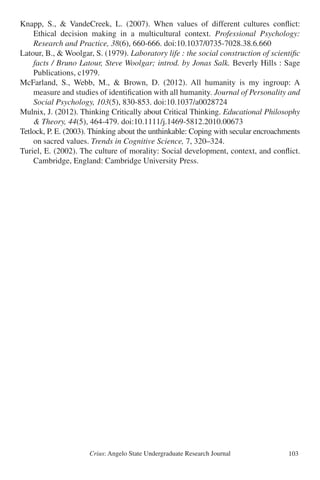 Crius: Angelo State Undergraduate Research Journal 103
Knapp, S., & VandeCreek, L. (2007). When values of different cultures conflict:
	 Ethical decision making in a multicultural context. Professional Psychology:
	 Research and Practice, 38(6), 660-666. doi:10.1037/0735-7028.38.6.660
Latour, B., & Woolgar, S. (1979). Laboratory life : the social construction of scientific
	 facts / Bruno Latour, Steve Woolgar; introd. by Jonas Salk. Beverly Hills : Sage
	 Publications, c1979.
McFarland, S., Webb, M., & Brown, D. (2012). All humanity is my ingroup: A
	 measure and studies of identification with all humanity. Journal of Personality and
	 Social Psychology, 103(5), 830-853. doi:10.1037/a0028724
Mulnix, J. (2012). Thinking Critically about Critical Thinking. Educational Philosophy
	 & Theory, 44(5), 464-479. doi:10.1111/j.1469-5812.2010.00673
Tetlock, P. E. (2003). Thinking about the unthinkable: Coping with secular encroachments
	 on sacred values. Trends in Cognitive Science, 7, 320–324.
Turiel, E. (2002). The culture of morality: Social development, context, and conflict.
	 Cambridge, England: Cambridge University Press.
 