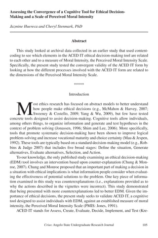 Crius: Angelo State Undergraduate Research Journal 105
Assessing the Convergence of a Cognitive Tool for Ethical Decision-
Making and a Scale of Perceived Moral Intensity
Jazmine Huereca and Cheryl Stenmark, PhD
Abstract
	 This study looked at archival data collected in an earlier study that used content-
coding to see which elements in the ACED IT ethical decision-making tool are related
to each other and to a measure of Moral Intensity, the Perceived Moral Intensity Scale.
Specifically, the present study tested the convergent validity of the ACED IT form by
looking at how the different processes involved with the ACED IT form are related to
the dimensions of the Perceived Moral Intensity Scale. 	
*****
Introduction
	M
ost ethics research has focused on abstract models to better understand
how people make ethical decisions (e.g., McMahon & Harvey, 2007;
Sweeney & Costello, 2009; Yang & Wu, 2009), but few have tested
concrete tools designed to assist decision-making. Cognitive tools allow individuals,
among others things, to organize information and generate and test hypotheses in the
context of problem solving (Jonassen, 1996; Shim and Lee, 2006). More specifically,
tools that promote systematic decision-making have been shown to improve logical
problem-solving and increase vocational maturity and choice certainty (Mau & Jespen,
1992). These tools are typically based on a standard decision-making model (e.g., Rob-
bins & Judge 2007) that includes five broad stages: Define the situation, Generate
alternatives, Evaluate alternatives, Selection, and Action.
	 To our knowledge, the only published study examining an ethical decision-making
(EDM) tool involves an intervention based upon counter-explanation (Chung & Mon-
roe, 2007). Chung and Monroe proposed that an important part of making a decision in
a situation with ethical implications is what information people consider when evaluat-
ing the effectiveness of potential solutions to the problem. One key piece of informa-
tion examined in this study was counterexplanations (i.e., explanations provided as to
why the actions described in the vignettes were incorrect). This study demonstrated
that being presented with more counterexplanations led to better EDM. Given the im-
portance of ethical decisions, the present study seeks to validate ACED IT, a cognitive
tool designed to assist individuals with EDM, against an established measure of moral
intensity, the Perceived Moral Intensity Scale (PMIS: Jones, 1991).
	 ACED IT stands for Assess, Create, Evaluate, Decide, Implement, and Test (Kre-
 