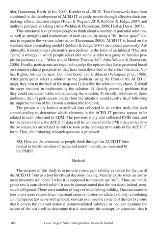Crius: Angelo State Undergraduate Research Journal106
itler, Dansereau, Barth, & Ito, 2009; Kreitler et al., 2012). Two frameworks have been
combined in the development of ACED IT to guide people through effective decision-
making: ethical decision stages (Toren & Wagner, 2010; Robbins & Judge, 2007) and
multiple perspective taking (Atha-Weldon & Dansereau, 2006; Hall & Davis, 2007).
	 This structured tool prompts people to think about a number of potential solutions,
as well as strengths and weaknesses of each option, by using a “fill-in-the-space” for-
mat to organize the written information (Dansereau, 2005). ACED IT is based on the
standard decision-making model (Robbins & Judge, 2007) mentioned previously. Ad-
ditionally, it incorporates alternative perspectives in the form of an internal “Decision
Team,” a strategy in which people select and mentally refer to a group of familiar peo-
ple for guidance (e.g., “What would Mother Theresa do?”; Atha-Weldon & Dansereau,
2006). Finally, participants are required to judge the options they have generated based
on common ethical perspectives that have been described in the ethics literature: Vir-
tue, Rights, Justice/Fairness, Common Good, and Utilitarian (Velasquez et al., 1988).
After participants select a solution to the problem (using the front of the ACED IT
map), they turn to the back of the map and 1) describe the solution they chose, 2) detail
the steps involved in implementing the solution, 3) identify potential problems that
they could encounter while implementing the solution, 4) identify solutions to those
problems, then 5) participants predict how the situation would resolve itself following
the implementation of the chosen solution (the forecast).
	 The present study looked at archival data collected in an earlier study that used
content-coding to determine which elements in the ACED IT process appear to be
related to each other and to EDM. The previous study also collected PMIS data, and
for the present study, the ACED IT data will be compared to the PMIS data to see how
the two measures are related in order to look at the convergent validity of the ACED IT
form. Thus, the following research question is proposed:
	
	 RQ: How are the processes as people think through the ACED IT form
	 related to the dimensions of perceived moral intensity as measured by
	 the PMIS?
Methods
	 The purpose of this study is to provide convergent validity evidence for the use of
the ACED IT form as a tool for ethical decision-making. Validity exists when an instru-
ment measures (or “does”) what it is supposed to measure (or “do”). Thus, an intelli-
gence test is considered valid if it can be demonstrated that the test does, indeed, mea-
sure intelligence. There are a number of ways of establishing validity. One can examine
how a test score relates to an important criterion (criterion-related validity: correlating
an intelligence test score with grades); one can examine the content of the test to ensure
that it covers the relevant material (content-related validity); or one can examine the
nature of the test itself to determine that it measures the concept, or construct, that it
 