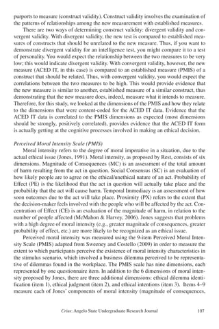 Crius: Angelo State Undergraduate Research Journal 107
purports to measure (construct validity). Construct validity involves the examination of
the patterns of relationships among the new measurement with established measures.
	 There are two ways of determining construct validity: divergent validity and con-
vergent validity. With divergent validity, the new test is compared to established mea-
sures of constructs that should be unrelated to the new measure. Thus, if you want to
demonstrate divergent validity for an intelligence test, you might compare it to a test
of personality.You would expect the relationship between the two measures to be very
low; this would indicate divergent validity. With convergent validity, however, the new
measure (ACED IT, in this case) is compared to an established measure (PMIS) of a
construct that should be related. Thus, with convergent validity, you would expect the
correlations between the two measures to be high. This would provide evidence that
the new measure is similar to another, established measure of a similar construct, thus
demonstrating that the new measure does, indeed, measure what it intends to measure.
Therefore, for this study, we looked at the dimensions of the PMIS and how they relate
to the dimensions that were content-coded for the ACED IT data. Evidence that the
ACED IT data is correlated to the PMIS dimensions as expected (most dimensions
should be strongly, positively correlated), provides evidence that the ACED IT form
is actually getting at the cognitive processes involved in making an ethical decision.
Perceived Moral Intensity Scale (PMIS)
	 Moral intensity refers to the degree of moral imperative in a situation, due to the
actual ethical issue (Jones, 1991). Moral intensity, as proposed by Rest, consists of six
dimensions. Magnitude of Consequences (MC) is an assessment of the total amount
of harm resulting from the act in question. Social Consensus (SC) is an evaluation of
how likely people are to agree on the ethical/unethical nature of an act. Probability of
Effect (PE) is the likelihood that the act in question will actually take place and the
probability that the act will cause harm. Temporal Immediacy is an assessment of how
soon outcomes due to the act will take place. Proximity (PX) refers to the extent that
the decision-maker feels involved with the people who will be affected by the act. Con-
centration of Effect (CE) is an evaluation of the magnitude of harm, in relation to the
number of people affected (McMahon & Harvey, 2006). Jones suggests that problems
with a high degree of moral intensity (e.g., greater magnitude of consequences, greater
probability of effect, etc.) are more likely to be recognized as an ethical issue.
	 Perceived moral intensity was measured using the 9-item Perceived Moral Inten-
sity Scale (PMIS) adapted from Sweeney and Costello (2009) in order to measure the
extent to which participants perceive the existence of moral intensity characteristics in
the stimulus scenario, which involved a business dilemma perceived to be representa-
tive of dilemmas found in the workplace. The PMIS scale has nine dimensions, each
represented by one questionnaire item. In addition to the 6 dimensions of moral inten-
sity proposed by Jones, there are three additional dimensions: ethical dilemma identi-
fication (item 1), ethical judgment (item 2), and ethical intentions (item 3). Items 4–9
measure each of Jones’ components of moral intensity (magnitude of consequences,
 