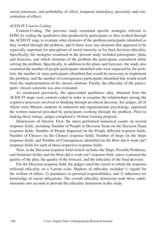 Crius: Angelo State Undergraduate Research Journal108
social consensus, and probability of effect, temporal immediacy, proximity and con-
centration of effect).
ACED IT Content-Coding
	 Content-Coding. The previous study examined specific strategies relevant to
EDM, by coding the qualitative data produced by participants as they worked through
the ACED IT map, to evaluate what elements of the problem participants identified as
they worked through the problem, and if there were any elements that appeared to be
especially important for perceptions of moral intensity or for final decision ethicality.
Specifically, the strategies examined in the present study included participants’ plans
and forecasts, and which elements of the problem the participants considered while
solving the problem. Specifically, in addition to the plans and forecasts, the study also
examined the number of people participants identified who were impacted by the prob-
lem, the number of steps participants identified that would be necessary to implement
the problem, and the number of consequences participants identified that would result
from the implementation of the chosen solution. Finally, the ethicality of the partici-
pants’ chosen solutions was also evaluated.
	 As mentioned previously, the open-ended qualitative data, obtained from the
ACED IT maps were content-coded in order to examine the relationships among the
cognitive processes involved in thinking through an ethical decision. Six judges, all of
whom were Masters students in industrial and organizational psychology, appraised
the written material provided by participants working through the problem. Prior to
making these ratings, judges completed a 10-hour training program.
	 Dimensions of Interest. First, the raters performed numerical counts on several
response fields, including Number of People in Decision Team (in the Decision Team
response field), Number of People Impacted (in the People Affected response field),
Number of Choices (in the Choices response field), Number of Steps (in the Steps
response field), and Number of Consequences identified (in the How did it work out?
response field) for each of those respective response fields.
	 Next, in the Decision response field (which includes the Steps, Possible Problems,
and Solutions fields) and the How did it work out? response field, raters evaluated the
quality of the plan, the quality of the forecast, and the ethicality of the final decision.
	 For the Decision response field, the judges rated the extent to which the response
reflected ethicality on a 5-point scale. Markers of ethicality included 1) regard for
the welfare of others, 2) attendance to personal responsibilities, and 3) adherence to/
knowledge of social obligations. The overall ethicality dimension took these subdi-
mensions into account to provide the ethicality dimension in this study.
 