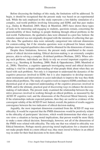 Crius: Angelo State Undergraduate Research Journal110
Discussion
	 Before discussing the findings of this study, the limitations will be addressed. To
begin, it should be recognized that the present study was based on an experimental
task. While the task employed in this study represents a low-fidelity simulation of a
complex, real-world problem involving forecasting and EDM, and that past studies
(e.g., Dailey & Mumford, 2005; Marcy & Mumford, 2007) have shown these types
of tasks to be interesting and engaging to students, questions remain, concerning the
generalizability of these findings to people thinking through ethical problems in the
real-world. Furthermore, the qualitative data were obtained in a post hoc fashion: the
stimulus material was not originally designed with the intention of collecting that spe-
cific data. The qualitative data were rationally categorized into relevant dimensions
for content-coding, but if the stimulus questions were re-phrased for future studies,
perhaps more targeted qualitative data could be obtained for the dimensions of interest.
	 Despite these limitations, however, the present study contributed to the exami-
nation of ethical decision-making. Ethical decision-making is an extremely complex
process, akin to solving a complex, ill-defined problem (Werhane, 2002). When solv-
ing such problems, individuals are likely to rely on several important cognitive pro-
cesses (e.g., Sternberg & Sternberg, 2000; Shah & Oppenheimer, 2008; Mumford et
al., 2008). Therefore, a cognitive approach investigating moral and ethical decision-
making is vital for a deeper understanding of what people think about when they are
faced with such problems. Not only is it important to understand the dynamics of the
cognitive processes involved in EDM, but it is also imperative to develop measure-
ment instruments and interventions to assist individuals to improve the way they think
about ethical problems. The study of cognitive tools to improve EDM contributes to the
theoretical goal of an improved understanding of the cognitive processes involved in
EDM, and to the ultimate, practical goal of discovering ways to enhance the decision-
making of individuals. The present study examined the relationship between the cog-
nitive processes involved in working through an ethical problem, as measured by the
ACED IT cognitive tool, and the dimensions of the Perceived Moral Intensity scale.
If the relationships indicate expected patterns, then they are useful as evidence of the
convergent validity of the ACED IT tool. Indeed, overall, the pattern of results suggests
convergence between the two indicators of ethical decision-making.
	 Arguably, the most important dimension examined from the ACED IT map was
ethicality. It would be expected that the PMIS dimensions would be positively related
to the ethicality of participants’ decisions, which would demonstrate that when a per-
son views a situation as having moral implications, that person would be more likely
to make a more ethical decision. Interestingly, however, not all of the dimensions of
the PMIS were related with ethicality. The only one that was related to ethicality was
Ethical Intentions. Perhaps merely perceiving moral implications for a situation does
not make people think in a more ethical way; they must intend to behave in an ethical
way in order for their final decisions to be more ethical.
 