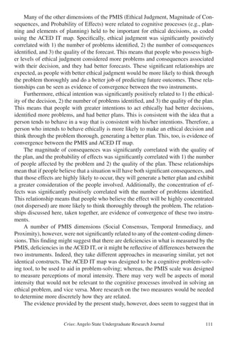 Crius: Angelo State Undergraduate Research Journal 111
	 Many of the other dimensions of the PMIS (Ethical Judgment, Magnitude of Con-
sequences, and Probability of Effects) were related to cognitive processes (e.g., plan-
ning and elements of planning) held to be important for ethical decisions, as coded
using the ACED IT map. Specifically, ethical judgment was significantly positively
correlated with 1) the number of problems identified, 2) the number of consequences
identified, and 3) the quality of the forecast. This means that people who possess high-
er levels of ethical judgment considered more problems and consequences associated
with their decision, and they had better forecasts. These significant relationships are
expected, as people with better ethical judgment would be more likely to think through
the problem thoroughly and do a better job of predicting future outcomes. These rela-
tionships can be seen as evidence of convergence between the two instruments.
	 Furthermore, ethical intention was significantly positively related to 1) the ethical-
ity of the decision, 2) the number of problems identified, and 3) the quality of the plan.
This means that people with greater intentions to act ethically had better decisions,
identified more problems, and had better plans. This is consistent with the idea that a
person tends to behave in a way that is consistent with his/her intentions. Therefore, a
person who intends to behave ethically is more likely to make an ethical decision and
think through the problem thorough, generating a better plan. This, too, is evidence of
convergence between the PMIS and ACED IT map.
	 The magnitude of consequences was significantly correlated with the quality of
the plan, and the probability of effects was significantly correlated with 1) the number
of people affected by the problem and 2) the quality of the plan. These relationships
mean that if people believe that a situation will have both significant consequences, and
that those effects are highly likely to occur, they will generate a better plan and exhibit
a greater consideration of the people involved. Additionally, the concentration of ef-
fects was significantly positively correlated with the number of problems identified.
This relationship means that people who believe the effect will be highly concentrated
(not dispersed) are more likely to think thoroughly through the problem. The relation-
ships discussed here, taken together, are evidence of convergence of these two instru-
ments. 	
	 A number of PMIS dimensions (Social Consensus, Temporal Immediacy, and
Proximity), however, were not significantly related to any of the content-coding dimen-
sions. This finding might suggest that there are deficiencies in what is measured by the
PMIS, deficiencies in the ACED IT, or it might be reflective of differences between the
two instruments. Indeed, they take different approaches in measuring similar, yet not
identical constructs. The ACED IT map was designed to be a cognitive problem-solv-
ing tool, to be used to aid in problem-solving; whereas, the PMIS scale was designed
to measure perceptions of moral intensity. There may very well be aspects of moral
intensity that would not be relevant to the cognitive processes involved in solving an
ethical problem, and vice versa. More research on the two measures would be needed
to determine more discretely how they are related.
	 The evidence provided by the present study, however, does seem to suggest that in
 