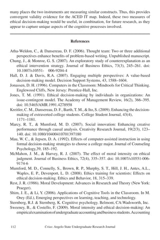 Crius: Angelo State Undergraduate Research Journal112
many places the two instruments are measuring similar constructs. Thus, this provides
convergent validity evidence for the ACED IT map. Indeed, these two measures of
ethical decision-making would be useful, in combination, for future research, as they
appear to capture unique aspects of the cognitive processes involved.
References
Atha-Weldon, C., & Dansereau, D. F. (2006). Thought team: Two or three additional
	 perspectives enhance benefits of problem-based writing. Unpublished manuscript.
Chung, J., & Monroe, G. S. (2007). An exploratory study of counterexplanation as an
	 ethical intervention strategy. Journal of Business Ethics, 73(3), 245–261. doi:
	 10.1007/s10551- 006-9204-4
Hall, D. J. & Davis, R.A. (2007). Engaging multiple perspectives: A value-based
	 decision-making model. Decision Support Systems, 43, 1588–1604.
Jonassen, D. H. (1996). Computers in the Classroom: Mindtools for Critical Thinking.
	 Englewood Cliffs, New Jersey: Prentice-Hall, Inc.
Jones, T. M. (1991). Ethical decision-making by individuals in organizations: An
	 issue-contingent model. The Academy of Management Review, 16(2), 366–395.
	 doi: 10.5465/AMR.1991.4278958
Kreitler, C. M., Dansereau, D. F., Barth, T. M., & Ito, S. (2009). Enhancing the decision-
	 making of extraverted college students. College Student Journal, 43(4),
	 1171–1181.
Marcy, R. T., & Mumford, M. D. (2007). Social innovation: Enhancing creative
	 performance through causal analysis. Creativity Research Journal, 19(2/3), 123–
	 140. doi: 10.1080/10400410701397180
Mau, W. C., & Jepsen, D. A. (1992). Effects of computer-assisted instruction in using
	 formal decision-making strategies to choose a college major. Journal of Counseling
	 Psychology,39, 185–192.
McMahon, J. M., & Harvey, R. J. (2007). The effect of moral intensity on ethical
	 judgment. Journal of Business Ethics, 72(4), 335–357. doi: 10.1007/s10551-006-
	 9174-6
Mumford, M. D., Connelly, S., Brown, R. P., Murphy, S. T., Hill, J. H., Antes, A.L.,
	 Waples, E. P., Devenport, L. D. (2008). Ethics training for scientists: Effects on
	 ethical decision-making. Ethics and Behavior, 18, 315–339.
Rest, J. R. (1986). Moral Development: Advances in Research and Theory (NewYork:
	 Praeger).
Shim, J. E., & Li, Y. (2006). Applications of Cognitive Tools in the Classroom. In M.
	 Orey (Ed.), Emerging perspectives on learning, teaching, and technology.
Sternberg, R.J. & Sternberg, K. Cognitive psychology. Belmont, CA:Wadsworth, Inc.
Sweeney, B., & Costello, F. (2009). Moral intensity and ethical decision-making: An
	 empiricalexaminationofundergraduateaccountingandbusinessstudents.Accounting
 