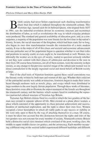 Crius: Angelo State Undergraduate Research Journal 115
Feminist Literature in the Time of Victorian Male Domination
Phylicia Ulibarri and Mary Ellen Hartje, PhD
	B
ritish society had never before experienced such shocking transformative
chaos than that which it endured throughout the nineteenth century. This
Victorian Age, named such for its beloved Queen, who reigned from 1837
to 1901, saw the industrial revolution devour its economic structure and reconstruct
the distribution of labor, as well as revolutionize the way in which everyday products
were produced. The standard and general availability of education grew, and, as a con-
sequence, a majority of the population was now literate for the first time in the nation’s
history. In turn, the social structure of the kingdom, which had been static for so long,
also began its own slow transformation towards the construction of a more modern
society. It was in the midst of all of this chaos and societal and economic advancement
that one particular sect of the population began to question whether or not their roles
and positions in society could, or even ought to, be transformed as well. Women, tra-
ditionally the weaker sex in the eyes of society, started to question seriously whether
or not they were content with their places of submission and devotion to the men in
their lives. Of course these feminists, not all of them women, were the minority in their
society, as any change to the previous societal image of the subservient woman was in
direct contradiction to the deeply ingrained social and moral beliefs of British society
at large.
	 One of the chief tools of Victorian feminists against these social conventions was
the literary works written by both men and women of this age. Whether their criticism
of the patriarchal society was subtle or tenacious, feminists began to make their voices
heard through mediums such as novels, plays, and essays which were distributed in
large numbers to the now largely literate population. Through these works of literature,
these feminists were able to illustrate the unjust treatment of the female sex throughout
the nineteenth century and the barriers which women faced in combatting the repres-
sive patriarchal cultural structure of Victorian Age Britain.
	 Victorian Age British citizens lived in a world in which the two genders of the hu-
man race existed in separate spheres of life. Men existed on a plane above women, a
place which consisted of the opportunity to chase personal achievement and success,
freedom of intellectual exploration, and the right to direct their own lives. Women
occupied a lower hemisphere in which all viable paths to any success or stability in
life were only open to them by the way of attaching themselves to a man. Of course,
it must be taken into account that this distinction between the rights and roles of the
two genders was not concrete for every member of society. Nineteenth century Britain
held a distinctive social class structure which consisted of the poor, working class, the
middle to upper middle classes (or gentry), and the aristocracy. Each member occupy-
ing a different rung on the societal ladder experienced different hardships and different
 