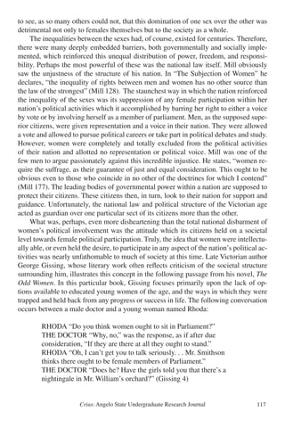 Crius: Angelo State Undergraduate Research Journal 117
to see, as so many others could not, that this domination of one sex over the other was
detrimental not only to females themselves but to the society as a whole.
	 The inequalities between the sexes had, of course, existed for centuries. Therefore,
there were many deeply embedded barriers, both governmentally and socially imple-
mented, which reinforced this unequal distribution of power, freedom, and responsi-
bility. Perhaps the most powerful of these was the national law itself. Mill obviously
saw the unjustness of the structure of his nation. In “The Subjection of Women” he
declares, “the inequality of rights between men and women has no other source than
the law of the strongest” (Mill 128). The staunchest way in which the nation reinforced
the inequality of the sexes was its suppression of any female participation within her
nation’s political activities which it accomplished by barring her right to either a voice
by vote or by involving herself as a member of parliament. Men, as the supposed supe-
rior citizens, were given representation and a voice in their nation. They were allowed
a vote and allowed to pursue political careers or take part in political debates and study.
However, women were completely and totally excluded from the political activities
of their nation and allotted no representation or political voice. Mill was one of the
few men to argue passionately against this incredible injustice. He states, “women re-
quire the suffrage, as their guarantee of just and equal consideration. This ought to be
obvious even to those who coincide in no other of the doctrines for which I contend”
(Mill 177). The leading bodies of governmental power within a nation are supposed to
protect their citizens. These citizens then, in turn, look to their nation for support and
guidance. Unfortunately, the national law and political structure of the Victorian age
acted as guardian over one particular sect of its citizens more than the other.
	 What was, perhaps, even more disheartening than the total national disbarment of
women’s political involvement was the attitude which its citizens held on a societal
level towards female political participation. Truly, the idea that women were intellectu-
ally able, or even held the desire, to participate in any aspect of the nation’s political ac-
tivities was nearly unfathomable to much of society at this time. Late Victorian author
George Gissing, whose literary work often reflects criticism of the societal structure
surrounding him, illustrates this concept in the following passage from his novel, The
Odd Women. In this particular book, Gissing focuses primarily upon the lack of op-
tions available to educated young women of the age, and the ways in which they were
trapped and held back from any progress or success in life. The following conversation
occurs between a male doctor and a young woman named Rhoda:
		 RHODA “Do you think women ought to sit in Parliament?”
		 THE DOCTOR “Why, no,” was the response, as if after due
		 consideration, “If they are there at all they ought to stand.”
		 RHODA “Oh, I can’t get you to talk seriously. . . Mr. Smithson
		 thinks there ought to be female members of Parliament.”
		 THE DOCTOR “Does he? Have the girls told you that there’s a
		 nightingale in Mr. William’s orchard?” (Gissing 4)
 