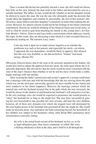 Crius: Angelo State Undergraduate Research Journal120
	 Once a woman did declare her partiality towards a man, she still could not choose
him fully on her own. Instead, the man went to her father and presented his case as a
suitable husband. The father, in turn, would decide whether or not his daughter would
be allowed to marry this man. He was the one who ultimately made the decision that
would affect the happiness and comfort of, presumably, the rest of this woman’s life.
Of course, many fathers took their daughter’s sentiments in mind when making this de-
cision. However, his utmost concern would not be her feelings or her future emotional
contentment. Instead, he would be thinking of her financial future and social status, as
well as what he stood to gain from attaching his family to this young man’s. In Char-
lotte Bronte’s Villette, Ginevra and Lucy hold a conversation which addresses exactly
this topic. In this scene, they are discussing a man whom it is later revealed Ginevra is
shamelessly leading on. The narrator, Lucy, states,
		 I one day took it upon me to make serious inquiries as to whether the
		 gentleman was such as her parents, and especially her uncle—on whom,
		 it appeared, she was dependent—would be likely to approve. She allowed
		 that this was very doubtful, as she did not believe “Isidore” had much
		 money. (Bronte 85)
Obviously, Ginevra knows that if she were to be seriously attached to her Isidore, she
would first need to obtain the approval from her uncle, the male upon whom she is fi-
nancially dependent. She also knows that her uncle would be more concerned with the
state of the man’s finances than whether or not he and his niece would make a stable,
happy marriage with one another.
	 After securing her father’s permission and society’s approval, a woman could enter
into a marriage with ease and with the knowledge that she was moving down the path
which was, for the most part, universally agreed to be most suitable for her station and
most conducive to her future happiness. However, the marriage contract which she
entered into with her husband ensured that in the path which she now traversed, she
would be always in the shadow of and bound to her husband’s will and power over her.
In the very marriage vows she would be expected to pronounce she would promise to
“obey” her husband for as long as she might live. She may have succeeded in gain-
ing her own household to run, possibly her own servants, and later her own children;
however, all of these new domains over which she reigned were still dominated by
the even higher power of her husband who governed all that she might do. She would
make no decision alone. Any aspiration she held concerning herself, her household, or
her children was subject to her husband’s whim. John Stuart Mill summarizes these
circumstances concisely, stating,
		 the wife is the actual bond-servant of her husband: no less so, as far
		 as legal obligation goes, than slaves commonly so called. She vows
		 a lifelong obedience to him at the altar, and is held to it all through her
 