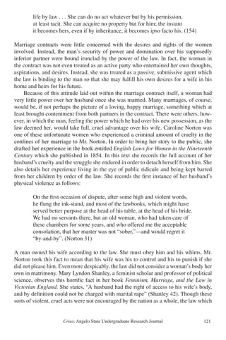 Crius: Angelo State Undergraduate Research Journal 121
		 life by law . . . She can do no act whatever but by his permission,
		 at least tacit. She can acquire no property but for him; the instant
		 it becomes hers, even if by inheritance, it becomes ipso facto his. (154)
Marriage contracts were little concerned with the desires and rights of the women
involved. Instead, the man’s security of power and domination over his supposedly
inferior partner were bound ironclad by the power of the law. In fact, the woman in
the contract was not even treated as an active party who entertained her own thoughts,
aspirations, and desires. Instead, she was treated as a passive, submissive agent which
the law is binding to the man so that she may fulfill his own desires for a wife in his
home and heirs for his future.
	 Because of this attitude laid out within the marriage contract itself, a woman had
very little power over her husband once she was married. Many marriages, of course,
would be, if not perhaps the picture of a loving, happy marriage, something which at
least brought contentment from both partners in the contract. There were others, how-
ever, in which the man, feeling the power which he had over his new possession, as the
law deemed her, would take full, cruel advantage over his wife. Caroline Norton was
one of these unfortunate women who experienced a criminal amount of cruelty in the
confines of her marriage to Mr. Norton. In order to bring her story to the public, she
drafted her experience in the book entitled English Laws for Women in the Nineteenth
Century which she published in 1854. In this text she records the full account of her
husband’s cruelty and the struggle she endured in order to detach herself from him. She
also details her experience living in the eye of public ridicule and being kept barred
from her children by order of the law. She records the first instance of her husband’s
physical violence as follows:
		 On the first occasion of dispute, after some high and violent words,
		 he flung the ink-stand, and most of the lawbooks, which might have
		 served better purpose at the head of his table, at the head of his bride.
		 We had no servants there, but an old woman, who had taken care of
		 these chambers for some years, and who offered me the acceptable
		 consolation, that her master was not “sober,”—and would regret it
		 “by-and-by”. (Norton 31)
A man owned his wife according to the law. She must obey him and his whims. Mr.
Norton took this fact to mean that his wife was his to control and his to punish if she
did not please him. Even more despicably, the law did not consider a woman’s body her
own in matrimony. Mary Lyndon Shanley, a feminist scholar and professor of political
science, observes this horrific fact in her book Feminism, Marriage, and the Law in
Victorian England. She states, “A husband had the right of access to his wife’s body,
and by definition could not be charged with marital rape” (Shanley 42). Though these
sorts of violent, cruel acts were not encouraged by the nation as a whole, the law which
 