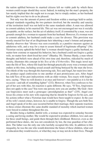 Crius: Angelo State Undergraduate Research Journal122
the nation uplifted between its married citizens left no viable path by which these
women could escape should they occur. Indeed, in making her the man’s property, the
law nearly implied that she ought not to escape, but to simply endure, as her husband
had his rights over her to do as he pleased.
	 Not only was the amount of power and freedom within a marriage held to unfair,
unequal standards regarding the two partners involved, but the morality and sanctity
of the institution itself was not held to the same standards either. A man was allowed
to commit adultery in his married life. This act was not encouraged nor was it socially
acceptable, on the surface, but the act of adultery itself, if committed by a man, was not
grounds enough for a woman to separate from her husband. However, if a woman were
to commit adultery, her husband could make a case for divorce. This provision was
mostly enacted for fear of an illegitimate heir inheriting a man’s fortune and property.
Shanley observes that “divorce was seen essentially as a punitive measure against an
adulterous wife, and a way for a man to assure himself of legitimate offspring” (36).
Victorian society upheld the belief that “a woman should forgive a guilty husband, no
matter how extreme or repeated his behavior, but a husband could not forgive a guilty
wife, no matter how short-lived her error” (Shanley 38). Thomas Hardy, a man whose
thoughts and beliefs were ahead of his own time and, therefore, ridiculed by much of
society, illustrates this concept in his Tess of the d’Urbervilles. This tragic novel nar-
rates the life of Tess, whose life leads her through practically every woe a woman could
endure at this time, including sexual assault and being betrayed by the man she loves.
Two thirds of the way through this harrowing tale, Tess and Angel, her main love inter-
est, produce equal confessions to one another of past promiscuous acts. After Angel
has told Tess of his past indiscretions with an older woman, Tess reacts with forgive-
ness, saying, “Then we will dismiss it at once and forever!—too painful as it is for the
occasion—and talk of something lighter” (232). However, when Tess confesses to An-
gel of her acts with Alec, his reaction is quite different. He says, “O Tess, forgiveness
does not apply to the case! You were one person; now you are another. My God—how
can forgiveness meet such a grotesque—prestidigitation as that!” (235). Angel con-
fesses his crimes to his new wife expecting that he should be forgiven for his acts, and
his actions reflect what a Victorian man would have been taught to expect. In the case
of his wife’s moral crimes, however, he is unable to forgive. Though the acts both Tess
and Angel speak of in this case occurred before their marriage, their separate reactions
to these crimes illustrate this same double standard of morality which married women
were forced to endure throughout this era.
	 Besides being a faithful, dutiful wife, a woman was expected to someday become
a caring and loving mother. She would be expected to produce children, love and care
for these small beings, and guide them through their childhood. However, even as she
performed these duties, she was not considered, by law, the true guardian of her chil-
dren. The father was the only one who lawfully occupied this title. In addition to this
inequality, he was the one who would determine the future of these children, what sort
of education they would receive, or what they may or may not do in their lives. Though
 