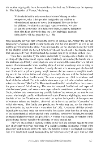 Crius: Angelo State Undergraduate Research Journal 123
the mother might guide them, he would have the final say. Mill observes this tyranny
in “The Subjection of Women,” declaring,
		 While she is held in this worst description of slavery as to her
		 own person, what is her position in regard to the children in
		 whom she and her master have a join interest? They are by law
		 his children. He alone has any legal rights over them. Not one
		 act can she do towards or in relation to them, except by delegation
		 from him. Even after he is dead she is not their legal guardian,
		 unless he by will has made her so. (156)
Once again the law was bent towards the interest of the male sex. Already the law had
taken away a woman’s right to earn wages and own her own property, as well as the
right to govern her own life alone. Now, however, the law has also taken away her right
to the children which she herself birthed, loved, and raised, and it has legally stated
that she, unless by will of her husband, has no real right to be involved in their lives.
	 These laws, instituted by the nation and upheld by society, only reflected the pre-
existing, deeply-rooted social stigmas and expectations surrounding the female sex in
the Victorian age. Chiefly, society had one view of women. Of course, this view did not
consist of a woman on her own, standing alone. A woman was always seen as being in
the company of a man, part of a whole. Usually, she was seen as some part of a familial
unit. If she were a girl, or a young, single woman, she was seen as a daughter stand-
ing next to her mother, father, and siblings. As a wife, she was with her husband and
children. Within these familial units, “the man was protector, chief breadwinner and
head of the household. The wife and children were expected to be obedient and sub-
missive to his rules” (Perkin 73). These traditional familial roles had been in existence
for generations of British society. This was the accepted familial unit and expected
distribution of power, and women were expected to fit into this unit without complaint.
Society did not take into account any possible desire of the woman, or the man for that
matter, which might conflict with this societal norm. Florence Nightingale, a tenacious
feminist of the late Victorian era who cried out against the injustice of the repression
of women’s talents and intellect, observed this in her essay entitled “Cassandra” in
which she wrote, “The family uses people, not for what they are, not for what they
are intended to be, but for what it wants them for” (37). A woman’s abilities or intel-
lectual gifts may have made her more suitable for a career other than that of being part
of this sacred familial unit so crucial to the traditional structure of society, but societal
expectation left no room for this possibility. A woman was expected to conform to this
premeditated fate for herself or be alienated by those around her.
	 This view of a woman’s inability to stand on her own and constant need to be some
part of a bigger whole was reinforced by a socially accepted stigma that women were
physically and mentally inferior to men. The belief in women’s intellectual inferiority
was well established in and maintained by the Victorian society at large. The fact that
 
