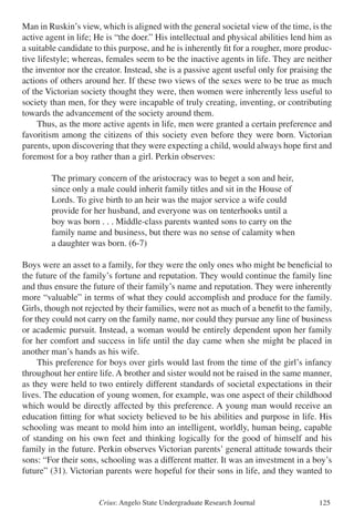 Crius: Angelo State Undergraduate Research Journal 125
Man in Ruskin’s view, which is aligned with the general societal view of the time, is the
active agent in life; He is “the doer.” His intellectual and physical abilities lend him as
a suitable candidate to this purpose, and he is inherently fit for a rougher, more produc-
tive lifestyle; whereas, females seem to be the inactive agents in life. They are neither
the inventor nor the creator. Instead, she is a passive agent useful only for praising the
actions of others around her. If these two views of the sexes were to be true as much
of the Victorian society thought they were, then women were inherently less useful to
society than men, for they were incapable of truly creating, inventing, or contributing
towards the advancement of the society around them.
	 Thus, as the more active agents in life, men were granted a certain preference and
favoritism among the citizens of this society even before they were born. Victorian
parents, upon discovering that they were expecting a child, would always hope first and
foremost for a boy rather than a girl. Perkin observes:
		 The primary concern of the aristocracy was to beget a son and heir,
		 since only a male could inherit family titles and sit in the House of
		 Lords. To give birth to an heir was the major service a wife could
		 provide for her husband, and everyone was on tenterhooks until a
		 boy was born . . . Middle-class parents wanted sons to carry on the
		 family name and business, but there was no sense of calamity when
		 a daughter was born. (6-7)
Boys were an asset to a family, for they were the only ones who might be beneficial to
the future of the family’s fortune and reputation. They would continue the family line
and thus ensure the future of their family’s name and reputation. They were inherently
more “valuable” in terms of what they could accomplish and produce for the family.
Girls, though not rejected by their families, were not as much of a benefit to the family,
for they could not carry on the family name, nor could they pursue any line of business
or academic pursuit. Instead, a woman would be entirely dependent upon her family
for her comfort and success in life until the day came when she might be placed in
another man’s hands as his wife.
	 This preference for boys over girls would last from the time of the girl’s infancy
throughout her entire life. A brother and sister would not be raised in the same manner,
as they were held to two entirely different standards of societal expectations in their
lives. The education of young women, for example, was one aspect of their childhood
which would be directly affected by this preference. A young man would receive an
education fitting for what society believed to be his abilities and purpose in life. His
schooling was meant to mold him into an intelligent, worldly, human being, capable
of standing on his own feet and thinking logically for the good of himself and his
family in the future. Perkin observes Victorian parents’ general attitude towards their
sons: “For their sons, schooling was a different matter. It was an investment in a boy’s
future” (31). Victorian parents were hopeful for their sons in life, and they wanted to
 