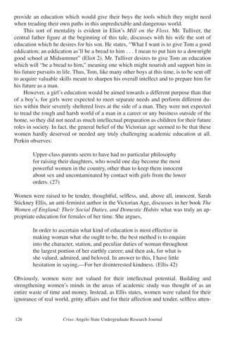 Crius: Angelo State Undergraduate Research Journal126
provide an education which would give their boys the tools which they might need
when treading their own paths in this unpredictable and dangerous world.
	 This sort of mentality is evident in Eliot’s Mill on the Floss. Mr. Tulliver, the
central father figure at the beginning of this tale, discusses with his wife the sort of
education which he desires for his son. He states, “What I want is to give Tom a good
eddication; an eddication as’ll be a bread to him . . . I mean to put him to a downright
good school at Midsummer” (Eliot 2). Mr. Tulliver desires to give Tom an education
which will “be a bread to him,” meaning one which might nourish and support him in
his future pursuits in life. Thus, Tom, like many other boys at this time, is to be sent off
to acquire valuable skills meant to sharpen his overall intellect and to prepare him for
his future as a man.
	 However, a girl’s education would be aimed towards a different purpose than that
of a boy’s, for girls were expected to meet separate needs and perform different du-
ties within their severely sheltered lives at the side of a man. They were not expected
to tread the rough and harsh world of a man in a career or any business outside of the
home, so they did not need as much intellectual preparation as children for their future
roles in society. In fact, the general belief of the Victorian age seemed to be that these
women hardly deserved or needed any truly challenging academic education at all.
Perkin observes:
		 Upper-class parents seem to have had no particular philosophy
		 for raising their daughters, who would one day become the most
		 powerful women in the country, other than to keep them innocent
		 about sex and uncontaminated by contact with girls from the lower
		 orders. (27)
Women were raised to be tender, thoughtful, selfless, and, above all, innocent. Sarah
Stickney Ellis, an anti-feminist author in the Victorian Age, discusses in her book The
Women of England: Their Social Duties, and Domestic Habits what was truly an ap-
propriate education for females of her time. She argues,
		 In order to ascertain what kind of education is most effective in
		 making woman what she ought to be, the best method is to enquire
		 into the character, station, and peculiar duties of woman throughout
		 the largest portion of her earthly career; and then ask, for what is
		 she valued, admired, and beloved. In answer to this, I have little
		 hesitation in saying,—For her disinterested kindness. (Ellis 42)
Obviously, women were not valued for their intellectual potential. Building and
strengthening women’s minds in the areas of academic study was thought of as an
entire waste of time and money. Instead, as Ellis states, women were valued for their
ignorance of real world, gritty affairs and for their affection and tender, selfless atten-
 