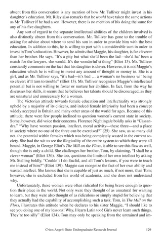 Crius: Angelo State Undergraduate Research Journal 129
absent from this conversation is any mention of how Mr. Tulliver might invest in his
daughter’s education. Mr. Riley also remarks that he would have taken the same actions
as Mr. Tulliver if he had a son. However, there is no mention of his doing the same for
any of his five daughters.
	 Any sort of regard to the separate intellectual abilities of the children involved is
also distinctly absent from this conversation. Mr. Tulliver has gone to the trouble of
asking for advice about where to send his son in order to provide him with the best
education. In addition to this, he is willing to part with a considerable sum in order to
invest in Tom’s education. However, he admits that Maggie, his daughter, is far cleverer
than her brother. He says, “It’s a pity but what she’d been the lad—she’d ha’ been a
match for the lawyers, she would. It’s the wonderful’st thing” (Eliot 15). Mr. Tulliver
constantly comments on the fact that his daughter is clever. However, it is not Maggie’s
education which he is willing to invest any amount of thought or money in. She is a
girl, and as Mr. Tulliver says, “it’s bad—it’s bad … a woman’s no business wi’ being
so clever; it’ll turn to trouble” (Eliot 13). Mr. Tulliver recognizes Maggie’s intellectual
potential but is not willing to foster or nurture her abilities. In fact, from the way he
discusses her skills, it seems that he believes her talents should be discouraged, as they
are unnatural and unnecessary for a woman.
	 The Victorian attitude towards female education and intellectuality was strongly
upheld by a majority of its citizens, and indeed female inferiority had been a concept
widely accepted in Britain and many other areas of the world for ages. Because of this
attitude, there were few people inclined to question women’s current state in society.
Some, however, did voice their concerns. Florence Nightingale boldly asks in “Cassan-
dra,” “Why have women passion, intellect, moral activity—these three—and a place
in society where no one of the three can be exercised?” (25). She saw, as so many did
not, the potential within females which was being completely wasted in the current so-
ciety. She had the wit to see the illogicality of the entire system to which they were all
bound. Maggie, in George Eliot’s The Mill on the Floss, is able to see this flaw as well,
though she is only a child. She challenges her brother, Tom, by claiming, “I shall be a
clever woman” (Eliot 136). She too, questions the limits of her own intellect by asking
Mr. Stelling boldly, “Couldn’t I do Euclid, and all Tom’s lessons, if you were to teach
me instead of him?” (Eliot 139). Maggie can recognize the fact of her own ability and
wasted intellect. She knows that she is capable of just as much, if not more, than Tom;
however, she is excluded from his world of academia, and she does not understand
why.
	 Unfortunately, these women were often ridiculed for being brave enough to ques-
tion their place in the world. Not only were they thought of as unnatural for wanting
to learn, but they were also thought of as ridiculous or simply stupid for believing that
they actually had the capability of accomplishing such a task. Tom, in The Mill on the
Floss, illustrates this attitude when he declares to his sister Maggie, “I should like to
see you doing one of my lessons! Why, I learn Latin too! Girls never learn such things.
They’re too silly” (Eliot 134). Tom may only be speaking from the untrained and im-
 