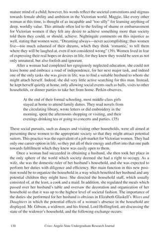 Crius: Angelo State Undergraduate Research Journal130
mature mind of a child; however, his words reflect the societal conventions and stigmas
towards female ability and ambition in the Victorian world. Maggie, like every other
woman at this time, is thought of as incapable and “too silly” for learning anything of
deep, worldly value. This attitude often led to the feeling of shame or embarrassment
for Victorian women if they felt any desire to achieve something more than society
told them they could, or should, achieve. Nightingale comments on this injustice as
well, stating that women were, “Dreaming always—never accomplishing; thus women
live—too much ashamed of their dreams, which they think ‘romantic,’ to tell them
where they will be laughed at, even if not considered wrong” (39). Women lived in fear
of expressing their real hopes or desires in life, for they knew they would be seen as not
only unnatural, but also foolish and ignorant.
	 After a woman had completed her egregiously neglected education, she could not
leave home and embrace a road of independence, for her next major task, and indeed
one of the only tasks she was given in life, was to find a suitable husband to whom she
might attach herself. Indeed, she did very little active searching for this man. Instead,
he kept herself quietly at home, only allowing social events such as balls, visits to other
households, or dinner parties to take her from home. Perkin observes,
		 At the end of their formal schooling, most middle-class girls
		 stayed at home to attend family duties. They read novels from
		 the circulating library, wrote letters or did embroidery in the
		 morning, spent the afternoons shopping or visiting, and their
		 evenings drinking tea or going to concerts and parties. (35)
These social pursuits, such as dances and visiting other households, were all aimed at
presenting these women to the appropriate society so that they might attract potential
suitors. This practice was the equivalent of a job market for Victorian women. They had
only one career option in life, so they put all of their energy and effort into that one path
towards fulfillment which they knew was easily open to them.
	 Once a woman had succeeded in obtaining a husband, she then took her place in
the only sphere of the world which society deemed she had a right to occupy. As a
wife, she was the domestic ruler of her husband’s household, and she was expected to
perform her duties with diligence and efficiency. Her main function in this new posi-
tion would be to organize the household in a way which benefited her husband and any
potential children they might have. She directed the household staff, which usually
consisted of, at the least, a cook and a maid. In addition, she regulated the meals which
passed over her husband’s table and oversaw the decoration and organization of her
household so that it was up to the highest level of societal fashion. The importance of
the duties she performed for her husband is obvious in Elizabeth Glaskell’s Wives and
Daughters in which the potential effects of a woman’s absence in the household are
displayed. Mr. Gibson, a widower, and his friend, Lord Hollingford, are discussing the
state of the widower’s household, and the following exchange occurs:
 