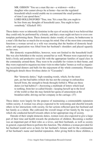 Crius: Angelo State Undergraduate Research Journal 131
		 MR. GIBSON “You see a man like me—a widower—with a
		 daughter who cannot always be at home—has not the regulated
		 household which would enable me to command the small portions
		 of time I can spend there.”
		 LORD HOLLINGFORD “True, true. Yet a man like you ought to
		 be free from any thoughts of household cares. You ought to have
		 somebody.” (Glaskell 101)
These duties were so inherently feminine in the eyes of society that it was believed that
they could only be performed by a female, and that a man ought not have to even con-
template performing them. These domestic duties would, of course, be bothersome in
a man’s life that has so much else to occupy his mind. One of the most time consuming
functions a woman served as a wife was ensuring that the burden of domestic head-
aches and organization was lifted from her husband’s shoulders and placed squarely
on her own.
	 Her domestic responsibilities, however, were not limited to the household itself.
She was also beholden to the society around her as well. Women were expected to up-
hold a lively and productive social life with the appropriate families of equal class in
the community around them. They were to be available for visitors to their home, and
they were expected to organize tea-time visits to other ladies’homes as well as organiz-
ing occasional dinners and balls for the enjoyment of the whole community. Florence
Nightingale details these frivolous duties in “Cassandra”:
		 Her “domestic duties,” high-sounding words, which, for the most
		 part, are but bad habits (which she has not the courage to enfranchise
		 herself from, the strength to break through) forbid it. What are these
		 duties (or bad habits)?—Answering a multitude of letters which lead
		 to nothing, from her so-called friends—keeping herself up to the level
		 of the world so that she may furnish her quota of amusement at the
		 breakfast-table; driving out her company in the carriage. (37)
These duties were largely for the purpose of maintaining a commendable reputation
within society. A woman was always expected to be welcoming and cheerful towards
others in her interactions with society, for her actions reflected upon her husband and
her family as a whole. She cultivated the overall image of her family by the ways in
which she conducted herself towards others in her appropriate ring of society.
	 Outside of their simple domestic duties, women were also expected to give a large
part of their time and health towards the production of children. Becoming a mother
was an important part of their roles as a wives, and their husbands, as well as society
in general, expected them to perform this function. The children a woman provided for
her husband would serve as heirs for her husband’s fortune and for the continuation
of her husband’s name and familial reputation. After giving birth to these children, a
 
