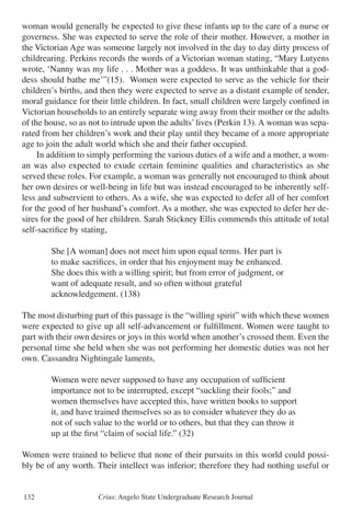 Crius: Angelo State Undergraduate Research Journal132
woman would generally be expected to give these infants up to the care of a nurse or
governess. She was expected to serve the role of their mother. However, a mother in
the Victorian Age was someone largely not involved in the day to day dirty process of
childrearing. Perkins records the words of a Victorian woman stating, “Mary Lutyens
wrote, ‘Nanny was my life . . . Mother was a goddess. It was unthinkable that a god-
dess should bathe me’”(15). Women were expected to serve as the vehicle for their
children’s births, and then they were expected to serve as a distant example of tender,
moral guidance for their little children. In fact, small children were largely confined in
Victorian households to an entirely separate wing away from their mother or the adults
of the house, so as not to intrude upon the adults’lives (Perkin 13). A woman was sepa-
rated from her children’s work and their play until they became of a more appropriate
age to join the adult world which she and their father occupied.
	 In addition to simply performing the various duties of a wife and a mother, a wom-
an was also expected to exude certain feminine qualities and characteristics as she
served these roles. For example, a woman was generally not encouraged to think about
her own desires or well-being in life but was instead encouraged to be inherently self-
less and subservient to others. As a wife, she was expected to defer all of her comfort
for the good of her husband’s comfort. As a mother, she was expected to defer her de-
sires for the good of her children. Sarah Stickney Ellis commends this attitude of total
self-sacrifice by stating,
		 She [A woman] does not meet him upon equal terms. Her part is
		 to make sacrifices, in order that his enjoyment may be enhanced.
		 She does this with a willing spirit; but from error of judgment, or
		 want of adequate result, and so often without grateful
		 acknowledgement. (138)
The most disturbing part of this passage is the “willing spirit” with which these women
were expected to give up all self-advancement or fulfillment. Women were taught to
part with their own desires or joys in this world when another’s crossed them. Even the
personal time she held when she was not performing her domestic duties was not her
own. Cassandra Nightingale laments,
		 Women were never supposed to have any occupation of sufficient
		 importance not to be interrupted, except “suckling their fools;” and
		 women themselves have accepted this, have written books to support
		 it, and have trained themselves so as to consider whatever they do as
		 not of such value to the world or to others, but that they can throw it
		 up at the first “claim of social life.” (32)
Women were trained to believe that none of their pursuits in this world could possi-
bly be of any worth. Their intellect was inferior; therefore they had nothing useful or
 