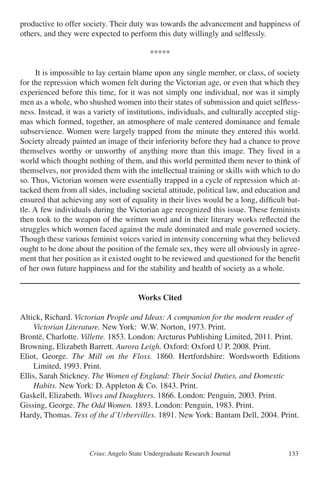 Crius: Angelo State Undergraduate Research Journal 133
productive to offer society. Their duty was towards the advancement and happiness of
others, and they were expected to perform this duty willingly and selflessly.
*****
It is impossible to lay certain blame upon any single member, or class, of society
for the repression which women felt during the Victorian age, or even that which they
experienced before this time, for it was not simply one individual, nor was it simply
men as a whole, who shushed women into their states of submission and quiet selfless-
ness. Instead, it was a variety of institutions, individuals, and culturally accepted stig-
mas which formed, together, an atmosphere of male centered dominance and female
subservience. Women were largely trapped from the minute they entered this world.
Society already painted an image of their inferiority before they had a chance to prove
themselves worthy or unworthy of anything more than this image. They lived in a
world which thought nothing of them, and this world permitted them never to think of
themselves, nor provided them with the intellectual training or skills with which to do
so. Thus, Victorian women were essentially trapped in a cycle of repression which at-
tacked them from all sides, including societal attitude, political law, and education and
ensured that achieving any sort of equality in their lives would be a long, difficult bat-
tle. A few individuals during the Victorian age recognized this issue. These feminists
then took to the weapon of the written word and in their literary works reflected the
struggles which women faced against the male dominated and male governed society.
Though these various feminist voices varied in intensity concerning what they believed
ought to be done about the position of the female sex, they were all obviously in agree-
ment that her position as it existed ought to be reviewed and questioned for the benefit
of her own future happiness and for the stability and health of society as a whole.
Works Cited
Altick, Richard. Victorian People and Ideas: A companion for the modern reader of
	 Victorian Literature. New York: W.W. Norton, 1973. Print.
Brontë, Charlotte. Villette. 1853. London: Arcturus Publishing Limited, 2011. Print.
Browning, Elizabeth Barrett. Aurora Leigh. Oxford: Oxford U P, 2008. Print.
Eliot, George. The Mill on the Floss. 1860. Hertfordshire: Wordsworth Editions
	 Limited, 1993. Print.
Ellis, Sarah Stickney. The Women of England: Their Social Duties, and Domestic
	 Habits. New York: D. Appleton & Co. 1843. Print.
Gaskell, Elizabeth. Wives and Daughters. 1866. London: Penguin, 2003. Print.
Gissing, George. The Odd Women. 1893. London: Penguin, 1983. Print.
Hardy, Thomas. Tess of the d’Urbervilles. 1891. New York: Bantam Dell, 2004. Print.
 