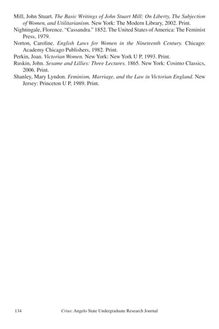 Crius: Angelo State Undergraduate Research Journal134
Mill, John Stuart. The Basic Writings of John Stuart Mill: On Liberty, The Subjection
	 of Women, and Utilitarianism. New York: The Modern Library, 2002. Print.
Nightingale, Florence. “Cassandra.” 1852. The United States ofAmerica: The Feminist
	 Press, 1979.
Norton, Caroline. English Laws for Women in the Nineteenth Century. Chicago:
	 Academy Chicago Publishers, 1982. Print.
Perkin, Joan. Victorian Women. New York: New York U P, 1993. Print.
Ruskin, John. Sesame and Lillies: Three Lectures. 1865. New York: Cosimo Classics,
	 2006. Print.
Shanley, Mary Lyndon. Feminism, Marriage, and the Law in Victorian England. New
	 Jersey: Princeton U P, 1989. Print.
 