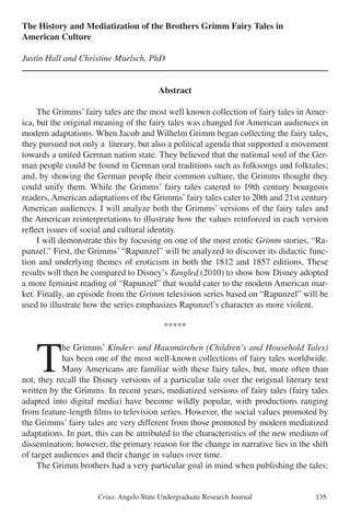Crius: Angelo State Undergraduate Research Journal 135
The History and Mediatization of the Brothers Grimm Fairy Tales in
American Culture
Justin Hall and Christine Muelsch, PhD
Abstract
	 The Grimms’ fairy tales are the most well known collection of fairy tales in Amer-
ica, but the original meaning of the fairy tales was changed for American audiences in
modern adaptations. When Jacob and Wilhelm Grimm began collecting the fairy tales,
they pursued not only a literary, but also a political agenda that supported a movement
towards a united German nation state. They believed that the national soul of the Ger-
man people could be found in German oral traditions such as folksongs and folktales;
and, by showing the German people their common culture, the Grimms thought they
could unify them. While the Grimms’ fairy tales catered to 19th century bourgeois
readers, American adaptations of the Grimms’fairy tales cater to 20th and 21st century
American audiences. I will analyze both the Grimms’ versions of the fairy tales and
the American reinterpretations to illustrate how the values reinforced in each version
reflect issues of social and cultural identity.
	 I will demonstrate this by focusing on one of the most erotic Grimm stories, “Ra-
punzel.” First, the Grimms’ “Rapunzel” will be analyzed to discover its didactic func-
tion and underlying themes of eroticism in both the 1812 and 1857 editions. These
results will then be compared to Disney’s Tangled (2010) to show how Disney adopted
a more feminist reading of “Rapunzel” that would cater to the modern American mar-
ket. Finally, an episode from the Grimm television series based on “Rapunzel” will be
used to illustrate how the series emphasizes Rapunzel’s character as more violent.	
*****
	T
he Grimms’ Kinder- und Hausmärchen (Children’s and Household Tales)
has been one of the most well-known collections of fairy tales worldwide.
Many Americans are familiar with these fairy tales, but, more often than
not, they recall the Disney versions of a particular tale over the original literary text
written by the Grimms. In recent years, mediatized versions of fairy tales (fairy tales
adapted into digital media) have become wildly popular, with productions ranging
from feature-length films to television series. However, the social values promoted by
the Grimms’ fairy tales are very different from those promoted by modern mediatized
adaptations. In part, this can be attributed to the characteristics of the new medium of
dissemination; however, the primary reason for the change in narrative lies in the shift
of target audiences and their change in values over time.
	 The Grimm brothers had a very particular goal in mind when publishing the tales:
 