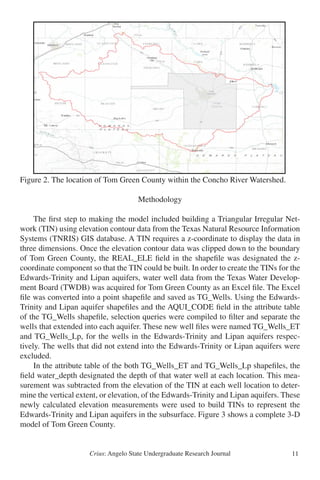 Crius: Angelo State Undergraduate Research Journal 11
Figure 2. The location of Tom Green County within the Concho River Watershed.
Methodology
	 The first step to making the model included building a Triangular Irregular Net-
work (TIN) using elevation contour data from the Texas Natural Resource Information
Systems (TNRIS) GIS database. A TIN requires a z-coordinate to display the data in
three dimensions. Once the elevation contour data was clipped down to the boundary
of Tom Green County, the REAL_ELE field in the shapefile was designated the z-
coordinate component so that the TIN could be built. In order to create the TINs for the
Edwards-Trinity and Lipan aquifers, water well data from the Texas Water Develop-
ment Board (TWDB) was acquired for Tom Green County as an Excel file. The Excel
file was converted into a point shapefile and saved as TG_Wells. Using the Edwards-
Trinity and Lipan aquifer shapefiles and the AQUI_CODE field in the attribute table
of the TG_Wells shapefile, selection queries were compiled to filter and separate the
wells that extended into each aquifer. These new well files were named TG_Wells_ET
and TG_Wells_Lp, for the wells in the Edwards-Trinity and Lipan aquifers respec-
tively. The wells that did not extend into the Edwards-Trinity or Lipan aquifers were
excluded.
	 In the attribute table of the both TG_Wells_ET and TG_Wells_Lp shapefiles, the
field water_depth designated the depth of that water well at each location. This mea-
surement was subtracted from the elevation of the TIN at each well location to deter-
mine the vertical extent, or elevation, of the Edwards-Trinity and Lipan aquifers. These
newly calculated elevation measurements were used to build TINs to represent the
Edwards-Trinity and Lipan aquifers in the subsurface. Figure 3 shows a complete 3-D
model of Tom Green County.
Figure 2
 