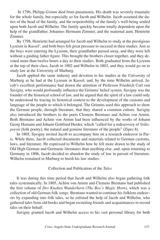 Crius: Angelo State Undergraduate Research Journal 137
	 In 1796, Philipp Grimm died from pneumonia. His death was severely traumatic
for the whole family, but especially so for Jacob and Wilhelm. Jacob assumed the du-
ties of the head of the family, and the responsibility of the family’s well-being settled
upon both Jacob and Wilhelm. The family quickly became totally dependent upon the
help of the grandfather, Johannes Hermann Zimmer, and the maternal aunt, Henriette
Zimmer.
	 By 1798, Henriette had arranged for Jacob and Wilhelm to study at the prestigious
Lyzeum in Kassel1
, and both boys felt great pressure to succeed in their studies. Just as
the boys were entering the Lyzeum, their grandfather passed away, and they were left
without a guiding father figure. This brought the brothers closer together, and they de-
voted more than twelve hours a day to their studies. Both graduated from the Lyzeum
at the top of their class, Jacob in 1802 and Wilhelm in 1803, and they would go on to
study law at the University of Marburg.
	 Jacob applied the same industry and devotion to his studies at the University of
Marburg as he had at the Lyzeum in Kassel, and, by the time Wilhelm arrived, Ja-
cob’s excellent performance had drawn the attention of Professor Friedrich Carl von
Savigny, who would profoundly influence the Grimms’ belief system. Savigny was the
founder of the historical school of law, and he argued that the spirit of a law could only
be understood by tracing its historical context to the development of the customs and
language of the people to which it belonged. The Grimms used this approach to show
the German people, through literature, that they shared a common culture. Savigny
also introduced the brothers to the poets Clemens Brentano and Achim von Arnim.
Both Brentano and Achim von Arnim had been influenced by the works of Johann
Georg Hamann and Johann Gottfried Herder, which “called for a rediscovery of Volks-
poesie [folk poetry], the natural and genuine literature of the people” (Zipes 8).
	 In 1805, Savigny invited Jacob to accompany him on a research endeavor in Par-
is. While there, Jacob collected documents and materials related to German customs,
laws, and literature. He expressed to Wilhelm how he felt more drawn to the study of
Old High German and Germanic literatures than anything else, and, upon returning to
Germany in 1806, Jacob decided to abandon the study of law in pursuit of literature.
Wilhelm remained in Marburg to finish his law studies.
Collection and Publication of the Tales
	 It was during this time period that Jacob and Wilhelm also began gathering folk
tales systematically. In 1805, Achim von Arnim and Clemens Brentano had published
the first volume of Des Knaben Wunderhorn (The Boy’s Magic Horn), which was a
collection of old German folk songs. Brentano wanted to continue his folklore endeav-
ors by expanding into folk tales, so he enlisted the help of Jacob and Wilhelm, who
gathered tales from old books and began recruiting friends and acquaintances to record
tales on their behalf.
	 Savigny granted Jacob and Wilhelm access to his vast personal library for both
 