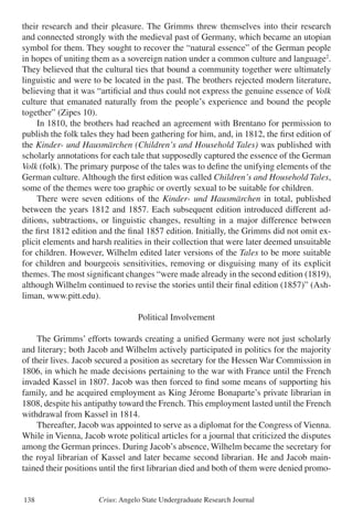 Crius: Angelo State Undergraduate Research Journal138
their research and their pleasure. The Grimms threw themselves into their research
and connected strongly with the medieval past of Germany, which became an utopian
symbol for them. They sought to recover the “natural essence” of the German people
in hopes of uniting them as a sovereign nation under a common culture and language2
.
They believed that the cultural ties that bound a community together were ultimately
linguistic and were to be located in the past. The brothers rejected modern literature,
believing that it was “artificial and thus could not express the genuine essence of Volk
culture that emanated naturally from the people’s experience and bound the people
together” (Zipes 10).
	 In 1810, the brothers had reached an agreement with Brentano for permission to
publish the folk tales they had been gathering for him, and, in 1812, the first edition of
the Kinder- und Hausmärchen (Children’s and Household Tales) was published with
scholarly annotations for each tale that supposedly captured the essence of the German
Volk (folk). The primary purpose of the tales was to define the unifying elements of the
German culture. Although the first edition was called Children’s and Household Tales,
some of the themes were too graphic or overtly sexual to be suitable for children.
	 There were seven editions of the Kinder- und Hausmärchen in total, published
between the years 1812 and 1857. Each subsequent edition introduced different ad-
ditions, subtractions, or linguistic changes, resulting in a major difference between
the first 1812 edition and the final 1857 edition. Initially, the Grimms did not omit ex-
plicit elements and harsh realities in their collection that were later deemed unsuitable
for children. However, Wilhelm edited later versions of the Tales to be more suitable
for children and bourgeois sensitivities, removing or disguising many of its explicit
themes. The most significant changes “were made already in the second edition (1819),
although Wilhelm continued to revise the stories until their final edition (1857)” (Ash-
liman, www.pitt.edu).
Political Involvement
	 The Grimms’ efforts towards creating a unified Germany were not just scholarly
and literary; both Jacob and Wilhelm actively participated in politics for the majority
of their lives. Jacob secured a position as secretary for the Hessen War Commission in
1806, in which he made decisions pertaining to the war with France until the French
invaded Kassel in 1807. Jacob was then forced to find some means of supporting his
family, and he acquired employment as King Jérome Bonaparte’s private librarian in
1808, despite his antipathy toward the French. This employment lasted until the French
withdrawal from Kassel in 1814.
	 Thereafter, Jacob was appointed to serve as a diplomat for the Congress of Vienna.
While in Vienna, Jacob wrote political articles for a journal that criticized the disputes
among the German princes. During Jacob’s absence, Wilhelm became the secretary for
the royal librarian of Kassel and later became second librarian. He and Jacob main-
tained their positions until the first librarian died and both of them were denied promo-
 
