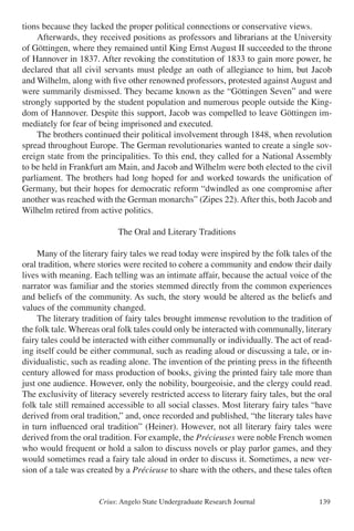 Crius: Angelo State Undergraduate Research Journal 139
tions because they lacked the proper political connections or conservative views.
	 Afterwards, they received positions as professors and librarians at the University
of Göttingen, where they remained until King Ernst August II succeeded to the throne
of Hannover in 1837. After revoking the constitution of 1833 to gain more power, he
declared that all civil servants must pledge an oath of allegiance to him, but Jacob
and Wilhelm, along with five other renowned professors, protested against August and
were summarily dismissed. They became known as the “Göttingen Seven” and were
strongly supported by the student population and numerous people outside the King-
dom of Hannover. Despite this support, Jacob was compelled to leave Göttingen im-
mediately for fear of being imprisoned and executed.
	 The brothers continued their political involvement through 1848, when revolution
spread throughout Europe. The German revolutionaries wanted to create a single sov-
ereign state from the principalities. To this end, they called for a National Assembly
to be held in Frankfurt am Main, and Jacob and Wilhelm were both elected to the civil
parliament. The brothers had long hoped for and worked towards the unification of
Germany, but their hopes for democratic reform “dwindled as one compromise after
another was reached with the German monarchs” (Zipes 22). After this, both Jacob and
Wilhelm retired from active politics.
The Oral and Literary Traditions
	 Many of the literary fairy tales we read today were inspired by the folk tales of the
oral tradition, where stories were recited to cohere a community and endow their daily
lives with meaning. Each telling was an intimate affair, because the actual voice of the
narrator was familiar and the stories stemmed directly from the common experiences
and beliefs of the community. As such, the story would be altered as the beliefs and
values of the community changed.
	 The literary tradition of fairy tales brought immense revolution to the tradition of
the folk tale. Whereas oral folk tales could only be interacted with communally, literary
fairy tales could be interacted with either communally or individually. The act of read-
ing itself could be either communal, such as reading aloud or discussing a tale, or in-
dividualistic, such as reading alone. The invention of the printing press in the fifteenth
century allowed for mass production of books, giving the printed fairy tale more than
just one audience. However, only the nobility, bourgeoisie, and the clergy could read.
The exclusivity of literacy severely restricted access to literary fairy tales, but the oral
folk tale still remained accessible to all social classes. Most literary fairy tales “have
derived from oral tradition,” and, once recorded and published, “the literary tales have
in turn influenced oral tradition” (Heiner). However, not all literary fairy tales were
derived from the oral tradition. For example, the Précieuses were noble French women
who would frequent or hold a salon to discuss novels or play parlor games, and they
would sometimes read a fairy tale aloud in order to discuss it. Sometimes, a new ver-
sion of a tale was created by a Précieuse to share with the others, and these tales often
 