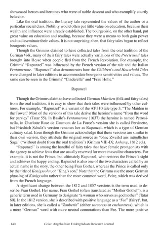 Crius: Angelo State Undergraduate Research Journal140
showcased heroes and heroines who were of noble descent and who exemplify courtly
behavior.
	 Like the oral tradition, the literary tale represented the values of the author or a
particular social class. Nobility would often put little value on education, because their
wealth and influence were already established. The bourgeoisie, on the other hand, put
great value on education and reading, because they were a means to both gain power
and to disseminate their values. It is not surprising, then, that fairy tales began to reflect
bourgeois values.
	 Though the Grimms claimed to have collected tales from the oral tradition of the
German Volk, many of their fairy tales were actually variations of the Précieuses’ tales
brought into Hesse when people fled from the French Revolution. For example, the
Grimms’ “Rapunzel” was influenced by the French version of the tale and the Italian
Pentamerone. “Rapunzel” also demonstrates how the Children’s and Household Tales
were changed in later editions to accommodate bourgeois sensitivities and values. The
same can be seen in the Grimms’ “Cinderella” and “Frau Holle.”
Rapunzel
	 Though the Grimms claim to have collected German Märchen (folk and fairy tales)
from the oral tradition, it is easy to show that their tales were influenced by other cul-
tures. For example, “Rapunzel” is a variant of the AT-310 tale type 3, “The Maiden in
the Tower.” Most of the versions of this tale derive the heroine’s name “from the word
for parsley” (Tatar 55). In Basile’s Pentamerone (1637) the heroine is named Petrosi-
nella, in Charlotte Rose de Caumont de La Force’s version she is called Persinette,
but Friedrich Schulz’s version renames her as Rapunzel, which is a type of German
culinary salad. Even though the Grimms acknowledge that these versions are similar to
their own version, they attribute the original source as “ohne Zweifel aus mündlicher
Sage” (“without doubt from the oral tradition”) (Grimm VIII-IX; Anhang, 1812 ed.).
	 “Rapunzel” is among the handful of fairy tales that have female protagonists with
the agency to achieve feats that are usually reserved for more masculine characters. For
example, it is not the Prince, but ultimately Rapunzel, who restores the Prince’s sight
and achieves the happy ending. Rapunzel is also one of the two characters called by an
actual name in the story, the other being Frau Gothel, whereas the Prince is called only
by the title of Königssohn, or “King’s son.” Note that the Grimms use the more German
phrasing of Königssohn rather than the more common word, Prinz, which was derived
from the French language.
	 A significant change between the 1812 and 1857 versions is the term used to de-
scribe Frau Gothel. Her name, Frau Gothel (often translated as “Mother Gothel”), is a
generic term used in Germany to designate “a woman who serves as godmother” (Tatar
60). In the 1812 version, she is described with positive language as a “Fee” (fairy)4
, but,
in later editions, she is called a “Zauberin” (either sorceress or enchantress), which is
a more “German” word with more neutral connotations than Fee. The more positive
 