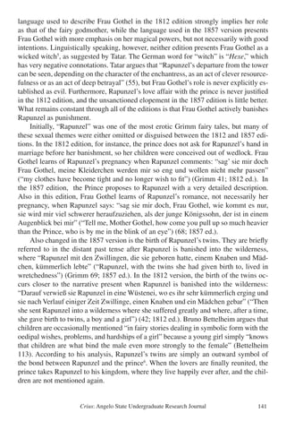 Crius: Angelo State Undergraduate Research Journal 141
language used to describe Frau Gothel in the 1812 edition strongly implies her role
as that of the fairy godmother, while the language used in the 1857 version presents
Frau Gothel with more emphasis on her magical powers, but not necessarily with good
intentions. Linguistically speaking, however, neither edition presents Frau Gothel as a
wicked witch5
, as suggested by Tatar. The German word for “witch” is “Hexe,” which
has very negative connotations. Tatar argues that “Rapunzel’s departure from the tower
can be seen, depending on the character of the enchantress, as an act of clever resource-
fulness or as an act of deep betrayal” (55), but Frau Gothel’s role is never explicitly es-
tablished as evil. Furthermore, Rapunzel’s love affair with the prince is never justified
in the 1812 edition, and the unsanctioned elopement in the 1857 edition is little better.
What remains constant through all of the editions is that Frau Gothel actively banishes
Rapunzel as punishment.
	 Initially, “Rapunzel” was one of the most erotic Grimm fairy tales, but many of
these sexual themes were either omitted or disguised between the 1812 and 1857 edi-
tions. In the 1812 edition, for instance, the prince does not ask for Rapunzel’s hand in
marriage before her banishment, so her children were conceived out of wedlock. Frau
Gothel learns of Rapunzel’s pregnancy when Rapunzel comments: “sag’ sie mir doch
Frau Gothel, meine Kleiderchen werden mir so eng und wollen nicht mehr passen”
(“my clothes have become tight and no longer wish to fit”) (Grimm 41; 1812 ed.). In
the 1857 edition, the Prince proposes to Rapunzel with a very detailed description.
Also in this edition, Frau Gothel learns of Rapunzel’s romance, not necessarily her
pregnancy, when Rapunzel says: “sag sie mir doch, Frau Gothel, wie kommt es nur,
sie wird mir viel schwerer heraufzuziehen, als der junge Königssohn, der ist in einem
Augenblick bei mir” (“Tell me, Mother Gothel, how come you pull up so much heavier
than the Prince, who is by me in the blink of an eye”) (68; 1857 ed.).
	 Also changed in the 1857 version is the birth of Rapunzel’s twins. They are briefly
referred to in the distant past tense after Rapunzel is banished into the wilderness,
where “Rapunzel mit den Zwillingen, die sie geboren hatte, einem Knaben und Mäd-
chen, kümmerlich lebte” (“Rapunzel, with the twins she had given birth to, lived in
wretchedness”) (Grimm 69; 1857 ed.). In the 1812 version, the birth of the twins oc-
curs closer to the narrative present when Rapunzel is banished into the wilderness:
“Darauf verwieß sie Rapunzel in eine Wüstenei, wo es ihr sehr kümmerlich erging und
sie nach Verlauf einiger Zeit Zwillinge, einen Knaben und ein Mädchen gebar” (“Then
she sent Rapunzel into a wilderness where she suffered greatly and where, after a time,
she gave birth to twins, a boy and a girl”) (42; 1812 ed.). Bruno Bettelheim argues that
children are occasionally mentioned “in fairy stories dealing in symbolic form with the
oedipal wishes, problems, and hardships of a girl” because a young girl simply “knows
that children are what bind the male even more strongly to the female” (Bettelheim
113). According to his analysis, Rapunzel’s twins are simply an outward symbol of
the bond between Rapunzel and the prince6
. When the lovers are finally reunited, the
prince takes Rapunzel to his kingdom, where they live happily ever after, and the chil-
dren are not mentioned again.
 