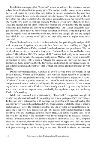 Crius: Angelo State Undergraduate Research Journal142
	 Bettelheim also argues that “Rapunzel” serves as a device that confronts and re-
solves the oedipal conflict for young girls. The oedipal conflict occurs when a young
boy or girl begins to resent either their father or mother, respectively, because they
desire to receive the exclusive attention of the other parent. The oedipal girl wishes to
have all of her father’s attention, but she cannot completely resent her mother because
she “wants very much to continue enjoying Mother’s loving care” (Bettelheim 112).
Thus, the oedipal girl will often separate her mother into two figures: “the pre-oedipal
wonderful good mother and the oedipal evil stepmother” (114). Even though the oedi-
pal child will often desire to marry either the father or mother, Bettelheim points out
that, in regards to sexual fantasies or desires, neither the oedipal girl nor the oedipal
boy “think in such concrete terms” (113), and their affection is a simpler, more inno-
cent kind.
	 The oedipal conflict is resolved in these tales by first providing the oedipal child
with the promise of a prince or princess in their future, and then providing an effigy of
the competitor-Mother or Father that is defeated and receives just punishment. The oe-
dipal girl receives the promise of a fairy prince, “who will prefer her to all other com-
petitors” (Bettelheim 114). The oedipal child “need not feel guilty or anxious about
casting Father in the role of a dragon or evil giant, or Mother in the role of a miserable
stepmother or witch” (114), because “slaying the dragon and marrying the enslaved
princess, or being discovered by the fairy prince and punishing the wicked witch, oc-
cur in faraway times and countries” (115), which the normal child never mixes up with
reality.
	 Despite her transgressions, Rapunzel is able to ascend from the poverty of her
birth to royalty. Women in the Grimms’ tales who are either beautiful or exemplify
bourgeois values are generally rewarded with material wealth or a higher social status.
“Cinderella” is also a good example of this, since Cinderella is beautiful, industrious,
and performs domestic duties very diligently. Her stepsisters, however, do not possess
any of these characteristics. Cinderella is eventually rewarded by marrying the hand-
some prince, while the stepsisters are punished by having their eyes pecked out during
Cinderella’s wedding.
	 While not concerned with social mobility, “Frau Holle” is a perfect example of
reinforcing a behavioral model by rewarding the female protagonist’s “good” values.
In this case, she is not rewarded with marriage to a prince but with material wealth. One
daughter is very schön (beautiful) and fleißig (hardworking), while the other is häßlich
(ugly) and faul (lazy). The mother is a widow, and she loves the lazy daughter more be-
cause she is her biological daughter. In the 1857 edition, the beautiful daughter is made
to sit by a well and spin thread until her fingers bleed. She tries to wash the spool off in
the well, but she drops it and must retrieve it. She is transported to a magical meadow
and has three encounters that test her industriousness in domestic tasks. First, she pulls
bread out of an oven, then she shakes ripe apples out of an apple tree, then she shakes
out Frau Holle’s bed until the feathers fly out. Frau Holle rewards her by showering her
with gold that clings to her for as long as she lives. The widow wishes the same for-
 