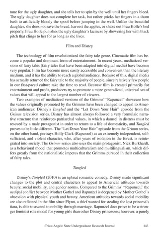 Crius: Angelo State Undergraduate Research Journal 143
tune for the ugly daughter, and she tells her to spin by the well until her fingers bleed.
The ugly daughter does not complete her task, but rather pricks her fingers in a thorn
bush to artificially bloody the spool before jumping in the well. Unlike the beautiful
daughter, she does not save the bread, harvest the apples, or shake out Frau Holle’s bed
properly. Frau Holle punishes the ugly daughter’s laziness by showering her with black
pitch that clings to her for as long as she lives.
Film and Disney
	 The technology of film revolutionized the fairy tale genre. Cinematic film has be-
come a popular and dominant form of entertainment. In recent years, mediatized ver-
sions of fairy tales (fairy tales that have been adapted into digital media) have become
very popular. Film has become more easily accessible and convenient than the literary
medium, and it has the ability to reach a global audience. Because of this, digital media
has actually returned the fairy tale to the majority of people, since relatively few people
in our fast-paced culture take the time to read. Because film is created primarily for
entertainment and profit, producers try to promote a more generalized, universal set of
values that will appeal to the largest number of viewers.
	 Two examples of mediatized versions of the Grimms’ “Rapunzel” showcase how
the values originally promoted by the Grimms have been changed to appeal to Amer-
ican audiences: Disney’s Tangled and the “Let Down Your Hair” episode from the
Grimm television series. Disney has almost always followed a very formulaic narra-
tive structure that reinforces patriarchal values, in which a damsel in distress must be
rescued by a male protagonist in order to return to a life of domesticity, and Tangled
proves to be little different. The “Let DownYour Hair” episode from the Grimm series,
on the other hand, portrays Holly Clark (Rapunzel) as an extremely independent, self-
sufficient, and violent character, who, after years of isolation in the forest, is reinte-
grated into society. The Grimm series also uses the main protagonist, Nick Burkhardt,
as a behavioral model that promotes multiculturalism and multilingualism, which dif-
fers greatly from the nationalistic impetus that the Grimms pursued in their collection
of fairy tales.
Tangled
	 Disney’s Tangled (2010) is an upbeat romantic comedy. Disney made significant
changes to the plot and central characters to appeal to American attitudes towards
beauty, social mobility, and gender norms. Compared to the Grimms’ “Rapunzel,” the
oedipal conflict between Mother Gothel and Rapunzel is deepened by Mother Gothel’s
obsession with physical youth and beauty. American attitudes towards social mobility
are also reflected in the film since Flynn, a thief wanted for stealing the lost princess’s
tiara, is able to ascend to nobility through marriage. Rapunzel does prove to be a stron-
ger feminist role model for young girls than other Disney princesses; however, a purely
 