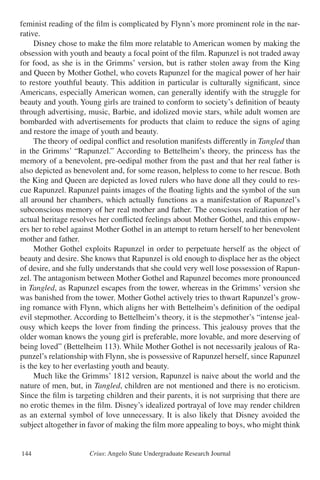Crius: Angelo State Undergraduate Research Journal144
feminist reading of the film is complicated by Flynn’s more prominent role in the nar-
rative.
	 Disney chose to make the film more relatable to American women by making the
obsession with youth and beauty a focal point of the film. Rapunzel is not traded away
for food, as she is in the Grimms’ version, but is rather stolen away from the King
and Queen by Mother Gothel, who covets Rapunzel for the magical power of her hair
to restore youthful beauty. This addition in particular is culturally significant, since
Americans, especially American women, can generally identify with the struggle for
beauty and youth. Young girls are trained to conform to society’s definition of beauty
through advertising, music, Barbie, and idolized movie stars, while adult women are
bombarded with advertisements for products that claim to reduce the signs of aging
and restore the image of youth and beauty.
	 The theory of oedipal conflict and resolution manifests differently in Tangled than
in the Grimms’ “Rapunzel.” According to Bettelheim’s theory, the princess has the
memory of a benevolent, pre-oedipal mother from the past and that her real father is
also depicted as benevolent and, for some reason, helpless to come to her rescue. Both
the King and Queen are depicted as loved rulers who have done all they could to res-
cue Rapunzel. Rapunzel paints images of the floating lights and the symbol of the sun
all around her chambers, which actually functions as a manifestation of Rapunzel’s
subconscious memory of her real mother and father. The conscious realization of her
actual heritage resolves her conflicted feelings about Mother Gothel, and this empow-
ers her to rebel against Mother Gothel in an attempt to return herself to her benevolent
mother and father.
	 Mother Gothel exploits Rapunzel in order to perpetuate herself as the object of
beauty and desire. She knows that Rapunzel is old enough to displace her as the object
of desire, and she fully understands that she could very well lose possession of Rapun-
zel. The antagonism between Mother Gothel and Rapunzel becomes more pronounced
in Tangled, as Rapunzel escapes from the tower, whereas in the Grimms’ version she
was banished from the tower. Mother Gothel actively tries to thwart Rapunzel’s grow-
ing romance with Flynn, which aligns her with Bettelheim’s definition of the oedipal
evil stepmother. According to Bettelheim’s theory, it is the stepmother’s “intense jeal-
ousy which keeps the lover from finding the princess. This jealousy proves that the
older woman knows the young girl is preferable, more lovable, and more deserving of
being loved” (Bettelheim 113). While Mother Gothel is not necessarily jealous of Ra-
punzel’s relationship with Flynn, she is possessive of Rapunzel herself, since Rapunzel
is the key to her everlasting youth and beauty.
	 Much like the Grimms’ 1812 version, Rapunzel is naive about the world and the
nature of men, but, in Tangled, children are not mentioned and there is no eroticism.
Since the film is targeting children and their parents, it is not surprising that there are
no erotic themes in the film. Disney’s idealized portrayal of love may render children
as an external symbol of love unnecessary. It is also likely that Disney avoided the
subject altogether in favor of making the film more appealing to boys, who might think
 