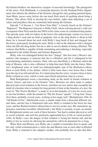 Crius: Angelo State Undergraduate Research Journal 147
the Grimm brothers saw themselves: keepers of ancestral knowledge. The protagonist
of the series, Nick Burkhardt, is a homicide detective for the Portland Police Depart-
ment who inherits the abilities of the Grimms, though his only guiding parental figure,
Aunt Marie, passes away before she can teach Nick much of anything about being a
Grimm. This allows Nick to develop his own beliefs, rather than inheriting a set of
values and prejudices that are commonly held among the Grimms.
	 Episode 7 of Season 1, “Let Down Your Hair,” is loosely based on the Grimms’
“Rapunzel.” The Rapunzel character is Holly Clark, whose missing-person’s cold case
is reopened when Nick matches her DNA to the crime scene of a murdered drug dealer.
The episode starts with two hikers in the forest who unknowingly venture too close to
a drug dealer’s crop and are held at gunpoint. Just as the drug dealer is about to kill
them, he is lassoed about the neck with Holly’s long braid of hair and dragged into
the forest, grotesquely breaking his neck. Holly is shot in the abdomen with a shotgun
when she kills the drug dealer, but she is able to survive thanks to being a Blutbad. The
violence that Holly is capable of both committing and enduring is shocking, especially
compared to the milder Disney and Grimms Rapunzels.
	 Holly, who was kidnapped before her first “change” (the first time a Wesen’s ani-
malistic side emerges), is unaware that she is a Blutbad, and she is subjugated to her
overwhelming animalistic instincts. Nick, who sees that Holly is a Blutbad, enlists the
help of Monroe, who is also a Blutbad, to help him track Holly into the forest. Mon-
roe’s heightened sense of smell (an anthropomorphic trait of the Blutbaden) allows
them to track Holly to her shelter, which is little more than a tree house that is built
near the top of an old and tall tree. It is interesting that the series’creators chose to have
Holly isolated in a tree, which is more uncivilized and primal, than in a tower.
	 Ruth Bottigheimer wrote a fascinating study on the motif of female isolation in
towers, forests, and trees in the Grimms’ Tales. Heroines are often made to endure
physical and social isolation in the forests, and there are two stories that exemplify the
motif of a heroine who is isolated for long periods of time in the branches of a tree: the
sister in “The Twelve Brothers” is made to sit in the branches of a tree for seven years
to save her brothers, while the maiden in “The Six Swans” spends “’a long time’(lange
Zeit) there, probably several years, working at her magic task” (Bottigheimer 104). In
“All-Kinds-of-Fur,” Allerleirauh wears a mantle made from a thousand different ani-
mal skins, and her face is blackened with soot. Holly is isolated in the forest for nine
years, and her Blutbad instincts allowed her to survive on her own. Her animalistic ap-
pearance somewhat resembles Allerleirauh’s, but Holly is actually, in part, an animal.
As Bottigheimer points out, each of these heroines “has had to endure physical as well
as social isolation, and each has perilously approached loss of life or social position”
(104). In Holly’s case, the danger of that isolation is losing her human side and her
ability to live in society by allowing her animalistic self to be dominant for so long.
	 When Nick and Monroe save Holly, she is unable to remember how to speak, and
her only verbal communication is when she and Monroe roar at each other in Blutbad
form. Holly is returned to her adoptive mother, who probably has no idea that Blut-
 
