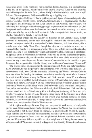 Crius: Angelo State Undergraduate Research Journal148
baden even exist. Holly points out her kidnapper, James Addison, in a suspect lineup
at the end of the episode, but she still seems unable to speak. Addison had abducted
her and brought her into the forest, where Holly’s Blutbad instincts took over in self-
defense. She overpowered Addison and bit his leg, crippling him.
	 Being adopted, Holly never had a guiding parental figure who could explain what
she is or teach her how to control her Blutbad instincts, and it is never revealed whether
she acquires this knowledge or not. After she points out Addison, her eyes glow red,
indicating that her anger at him was triggering a response from her animalistic self, but
the episode ends and no more is shown or mentioned about her recovery. It is never
made clear whether or not she will be able to fully reintegrate into human society or
whether her adoptive family is safe with her.
	 Bottigheimer argues that the danger for heroines in the Grimms’ tales, though
grievous, is “temporary, and in each case, rightful identities are reestablished, lawful
wedlock triumphs, and evil is vanquished” (104). However, as I have shown, this is
not the case with Holly Clark. Even though her identity is reestablished when she is
returned to her family, it is not certain whether Holly was able to successfully retain her
human side. She is still potentially violent and uncontrollable. The issue in the Rapun-
zel episode of the Grimm series is whether Holly will be able to overcome her primal
instincts and rejoin society at all after her isolation. This issue of the natural/primal vs.
human society is more important than the issues of domesticity, social mobility, or gen-
der norms that are present in both the Disney and the Grimms’ versions of “Rapunzel.”
	 The Grimm series also promotes the main protagonist, Nick, as a behavioral mod-
el. As a Grimm, he has the power to see and interact with Wesen as they truly are. Un-
beknownst to Nick, most Grimms are feared or hated by the Wesen, since the Grimms
were notorious for hunting them down, sometimes mercilessly. Aunt Marie is one of
the most storied Grimms among the Wesen, and Nick runs into many Wesen who say
that their parents would tell them frightening stories of Marie when they were children
to make them behave. However, Nick had to learn for himself what the Grimms’role in
the human/Wesen world is, since Marie died before she could teach him the expecta-
tions, rules, and mindsets that Grimms traditionally had. This enables Nick to make up
his own mind, and he befriends many Wesen, finding out that many of them are good
people. This draws the ire of some Grimms, since many of the Grimms as a whole
had grown prejudiced and distrustful of the Wesen after hunting them for so many
centuries. Many Wesen also find it strange that Nick is unlike the brutal and merciless
Grimms who are often described in Wesen stories.
	 Nick begins to change the way things are supposed to work when he bridges the
gap between Grimms and Wesen by befriending many of the Wesen that he encounters.
However, that is not the only thing he changes. He also begins to bridge the gap be-
tween humans and Wesen when he discloses the existence of Wesen and the Grimms to
his partner on the police force, Hank, and his girlfriend, Juliette, which has been strict-
ly taboo. Wesen must follow a specific set of principles or risk being hunted down by
a Grimm, and all Wesen are expected to keep their true identity hidden from humans.
 
