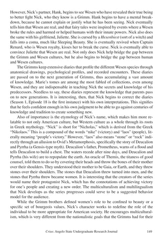 Crius: Angelo State Undergraduate Research Journal 149
However, Nick’s partner, Hank, begins to see Wesen who have revealed their true being
to better fight Nick, who they know is a Grimm. Hank begins to have a mental break-
down, because he cannot explain or justify what he has been seeing. Nick eventually
tells him that Wesen are real, and that fairy tales were inspired by events where a Wesen
broke the rules and harmed or helped humans with their innate powers. Nick also does
the same with his girlfriend, Juliette. She is cursed by a Hexenbiest (sort of a witch) and
falls into a coma, much like Sleeping Beauty. She is eventually revived when Captain
Renard, who is Wesen royalty, kisses her to break the curse. Nick is eventually able to
convince Juliette that Wesen are real. Not only does Nick help bridge the gap between
the Grimm and Wesen cultures, but he also begins to bridge the gap between human
and Wesen cultures.
	 The Grimms keep extensive diaries that profile the different Wesen species through
anatomical drawings, psychological profiles, and recorded encounters. These diaries
are passed on to the next generation of Grimms, thus accumulating a vast amount
of knowledge. Marie’s tomes are among the most fabled of collections, even among
Wesen, and they are indispensable in teaching Nick the secrets and knowledge of his
predecessors. Needless to say, these diaries represent the knowledge that parents pass
on to new generations. It is interesting, then, that Nick begins to correct the diaries
(Season 1, Episode 18 is the first instance) with his own interpretations. This signifies
that he feels confident enough in his own judgment to be able to go against centuries of
knowledge and tradition to create something new.
	 Also of importance is the etymology of Nick’s name, which makes him more re-
latable to not only American culture, but Western culture as a whole through its roots
in Greek mythology. “Nick” is short for “Nicholas,” which is derived from the Greek
“Nikolaos.” This is a compound of the words “nike” (victory) and “laos” (people), lit-
erally meaning “people’s victory.” However, “laos” also means “stone” or “rock” indi-
rectly through an allusion to Ovid’s Metamorphosis, specifically the story of Deucalion
and Pyrrha (a Gensis-type myth). Deucalion’s father, Prometheus, warns of a flood and
tells Deucalion to build a chest. The waters recede after nine days, and Deucalion and
Pyrrha (his wife) are to repopulate the earth. An oracle of Themis, the titaness of good
counsel, told them to do so by covering their heads and throw the bones of their mother
over their shoulders. They understood their mother to be Gaia, or Earth, and they threw
stones over their shoulders. The stones that Deucalion threw turned into men, and the
stones that Pyrrha threw became women. It is interesting that the creators of the series
would name their protagonist Nick, which has the connotations of achieving victory
for one’s people and creating a new order. The multiculturalism and multilingualism
that Nick develops as the series progresses could serve to be a suggested behavior
model for the audience.
	 While the Grimm brothers defined women’s role to be confined to beauty or a
specific set of bourgeois values, Nick’s character works to redefine the role of the
individual to be more appropriate for American society. He encourages multicultural-
ism, which is very different from the nationalistic goals that the Grimms had for their
 