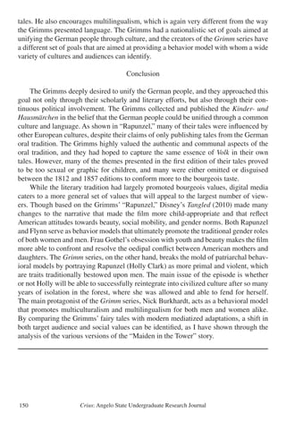 Crius: Angelo State Undergraduate Research Journal150
tales. He also encourages multilingualism, which is again very different from the way
the Grimms presented language. The Grimms had a nationalistic set of goals aimed at
unifying the German people through culture, and the creators of the Grimm series have
a different set of goals that are aimed at providing a behavior model with whom a wide
variety of cultures and audiences can identify.
Conclusion
	 The Grimms deeply desired to unify the German people, and they approached this
goal not only through their scholarly and literary efforts, but also through their con-
tinuous political involvement. The Grimms collected and published the Kinder- und
Hausmärchen in the belief that the German people could be unified through a common
culture and language. As shown in “Rapunzel,” many of their tales were influenced by
other European cultures, despite their claims of only publishing tales from the German
oral tradition. The Grimms highly valued the authentic and communal aspects of the
oral tradition, and they had hoped to capture the same essence of Volk in their own
tales. However, many of the themes presented in the first edition of their tales proved
to be too sexual or graphic for children, and many were either omitted or disguised
between the 1812 and 1857 editions to conform more to the bourgeois taste.
	 While the literary tradition had largely promoted bourgeois values, digital media
caters to a more general set of values that will appeal to the largest number of view-
ers. Though based on the Grimms’ “Rapunzel,” Disney’s Tangled (2010) made many
changes to the narrative that made the film more child-appropriate and that reflect
American attitudes towards beauty, social mobility, and gender norms. Both Rapunzel
and Flynn serve as behavior models that ultimately promote the traditional gender roles
of both women and men. Frau Gothel’s obsession with youth and beauty makes the film
more able to confront and resolve the oedipal conflict between American mothers and
daughters. The Grimm series, on the other hand, breaks the mold of patriarchal behav-
ioral models by portraying Rapunzel (Holly Clark) as more primal and violent, which
are traits traditionally bestowed upon men. The main issue of the episode is whether
or not Holly will be able to successfully reintegrate into civilized culture after so many
years of isolation in the forest, where she was allowed and able to fend for herself.
The main protagonist of the Grimm series, Nick Burkhardt, acts as a behavioral model
that promotes multiculturalism and multilingualism for both men and women alike.
By comparing the Grimms’ fairy tales with modern mediatized adaptations, a shift in
both target audience and social values can be identified, as I have shown through the
analysis of the various versions of the “Maiden in the Tower” story.
 