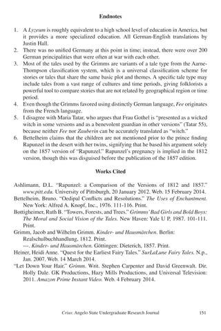 Crius: Angelo State Undergraduate Research Journal 151
Endnotes
1.	 A Lyzeum is roughly equivalent to a high school level of education in America, but
	 it provides a more specialized education. All German-English translations by
	 Justin Hall.
2.	 There was no unified Germany at this point in time; instead, there were over 200
	 German principalities that were often at war with each other.
3.	 Most of the tales used by the Grimms are variants of a tale type from the Aarne-
	 Thompson classification system, which is a universal classification scheme for
	 stories or tales that share the same basic plot and themes. A specific tale type may
	 include tales from a vast range of cultures and time periods, giving folklorists a
	 powerful tool to compare stories that are not related by geographical region or time
	 period.
4. 	 Even though the Grimms favored using distinctly German language, Fee originates
	 from the French language.
5. 	 I disagree with Maria Tatar, who argues that Frau Gothel is “presented as a wicked
	 witch in some versions and as a benevolent guardian in other versions” (Tatar 55),
	 because neither Fee nor Zauberin can be accurately translated as “witch.”
6.	 Bettelheim claims that the children are not mentioned prior to the prince finding
	 Rapunzel in the desert with her twins, signifying that he based his argument solely
	 on the 1857 version of “Rapunzel.” Rapunzel’s pregnancy is implied in the 1812
	 version, though this was disguised before the publication of the 1857 edition.
Works Cited
Ashlimann, D.L. “Rapunzel: a Comparison of the Versions of 1812 and 1857.”
	 www.pitt.edu. University of Pittsburgh, 20 January 2012. Web. 15 February 2014.
Bettelheim, Bruno. “Oedipal Conflicts and Resolutions.” The Uses of Enchantment.
	 New York: Alfred A. Knopf, Inc., 1976. 111-116. Print.
Bottigheimer, Ruth B. “Towers, Forests, and Trees.” Grimms’Bad Girls and Bold Boys:
	 The Moral and Social Vision of the Tales. New Haven: Yale U P, 1987. 101-111.
	 Print.
Grimm, Jacob and Wilhelm Grimm. Kinder- und Hausmärchen. Berlin:
	 Realschulbuchhandlung, 1812. Print.
	 ---. Kinder- und Hausmärchen. Göttingen: Dieterich, 1857. Print.
Heiner, Heidi Anne. “Quest for the Earliest Fairy Tales.” SurLaLune Fairy Tales. N.p.,
	 Jan. 2007. Web. 14 March 2014.
“Let Down Your Hair.” Grimm. Writ. Stephen Carpenter and David Greenwalt. Dir.
	 Holly Dale. GK Productions, Hazy Mills Productions, and Universal Television:
	 2011. Amazon Prime Instant Video. Web. 4 February 2014.
 