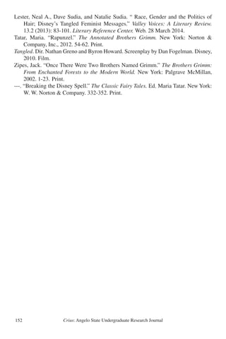 Crius: Angelo State Undergraduate Research Journal152
Lester, Neal A., Dave Sudia, and Natalie Sudia. “ Race, Gender and the Politics of
	 Hair; Disney’s Tangled Feminist Messages.” Valley Voices: A Literary Review.
	 13.2 (2013): 83-101. Literary Reference Center. Web. 28 March 2014.
Tatar, Maria. “Rapunzel.” The Annotated Brothers Grimm. New York: Norton &
	 Company, Inc., 2012. 54-62. Print.
Tangled. Dir. Nathan Greno and Byron Howard. Screenplay by Dan Fogelman. Disney,
	 2010. Film.
Zipes, Jack. “Once There Were Two Brothers Named Grimm.” The Brothers Grimm:
	 From Enchanted Forests to the Modern World. New York: Palgrave McMillan,
	 2002. 1-23. 	Print.
---. “Breaking the Disney Spell.” The Classic Fairy Tales. Ed. Maria Tatar. New York:
	 W. W. Norton & Company. 332-352. Print.
 