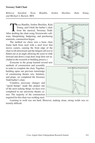 Crius: Angelo State Undergraduate Research Journal 153
Sweeney Todd Chair
Rebecca Sussdorf, Tessa Handlin, Jordon Shocklee, Kala Young,	
and Michael J. Burnett, MFA
	T
essa Handlin, Jordon Shocklee, Kala
Young, and I built the barber’s chair
from the musical, Sweeney Todd.
After drafting the chair using Vectorworks soft-
ware, blueprinting, budgeting, and purchasing
materials, construction began.
	 The method we chose uses a basic chair
frame built from steel with a steel lever that
moves casters, causing the front edge of the
chair to tilt downward and the hinged calf rest to
flatten out at an angle allowing the actor to slide
forward and down a trap door (trap door not in-
cluded in the research or building process.)
	 Everyone in the group learned several new
methods of construction and assembly
in order to complete the chair. Together,
building upon our previous knowledge
of constructing theatre sets, furniture,
and props, we completed the Sweeney
Todd barber’s chair.
	 Countless necessary changes and
“speed bumps” made this project one
of the most tasking things we have ever
completed in our university theatre ca-
reer. The majority of the construction
required for this chair was welding steel.
	 Learning to weld was not hard. However, making clean, strong welds was ex-
tremely difficult.
Sweeney Todd Chair
Rebecca Sussdorf, Tessa Handlin, Jordon Shocklee, Kala Young, and Michael J. Burnett, MFA
Tessa Handlin, Jordon Shocklee, Kala
Young, and I built the barber’s chair from
the musical, Sweeney Todd. After drafting
the chair using Vectorworks software,
blueprinting, budgeting, and purchasing
materials, construction began.
Initial Drafting During Research
The method we chose uses a basic chair
frame built from steel with a steel lever
that moves casters, causing the front edge
of the chair to tilt downward and the
hinged calf rest to flatten out at an angle
allowing the actor to slide forward and
down a trap door (trap door not included in
the research or building process.)
Everyone in the group learned several new
methods of construction and assembly in
order to complete the chair. Together,
building upon our previous knowledge of
constructing theatre sets,
furniture, and props, we
completed the Sweeney Todd
barber's chair.
Initial Drafting During Research
Countless necessary changes
and "speed bumps" made this
project one of the most tasking
things we have ever completed
in our university theatre career.
The majority of the
construction required for this
chair was welding steel.
Sweeney Todd Chair
Rebecca Sussdorf, Tessa Handlin, Jordon Shocklee, Kala Young, and Michael J. Burnett, MFA
Tessa Handlin, Jordon Shocklee, Kala
Young, and I built the barber’s chair from
the musical, Sweeney Todd. After drafting
the chair using Vectorworks software,
blueprinting, budgeting, and purchasing
materials, construction began.
Initial Drafting During Research
The method we chose uses a basic chair
frame built from steel with a steel lever
that moves casters, causing the front edge
of the chair to tilt downward and the
hinged calf rest to flatten out at an angle
allowing the actor to slide forward and
down a trap door (trap door not included in
the research or building process.)
Everyone in the group learned several new
methods of construction and assembly in
order to complete the chair. Together,
building upon our previous knowledge of
constructing theatre sets,
furniture, and props, we
completed the Sweeney Todd
barber's chair.
Initial Drafting During Research
Countless necessary changes
and "speed bumps" made this
project one of the most tasking
things we have ever completed
in our university theatre career.
The majority of the
construction required for this
chair was welding steel.
 