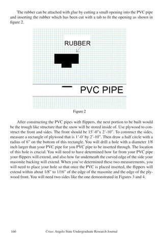 Crius: Angelo State Undergraduate Research Journal160
	 The rubber can be attached with glue by cutting a small opening into the PVC pipe
and inserting the rubber which has been cut with a tab to fit the opening as shown in
figure 2.
	 After constructing the PVC pipes with flippers, the next portion to be built would
be the trough like structure that the snow will be stored inside of. Use plywood to con-
struct the front and sides. The front should be 15’-0”x 2’-10”. To construct the sides,
measure a rectangle of plywood that is 1’-0’ by 2’-10”. Then draw a half circle with a
radius of 6” on the bottom of this rectangle. You will drill a hole with a diameter 1/8
inch larger than your PVC pipe for you PVC pipe to be inserted through. The location
of this hole is crucial. You will need to have determined how far from your PVC pipe
your flippers will extend, and also how far underneath the curved edge of the side your
masonite backing will extend. When you’ve determined these two measurements, you
will need to place your hole so that once the PVC is placed inserted, the flippers will
extend within about 1/8” to 1/16” of the edge of the masonite and the edge of the ply-
wood front. You will need two sides like the one demonstrated in Figures 3 and 4.
Figure 2
r constructing the PVC pipes with flippers, the next portion to be built would be the trough
structure that the snow will be stored inside of. Use plywood to construct the front and side
front should be 15’-0”x 2’-10”. To construct the sides, measure a rectangle of plywood tha
-0’ by 2’-10”. Then draw a half circle with a radius of 6” on the bottom of this rectangle.
will drill a hole with a diameter 1/8 inch larger than your PVC pipe for you PVC pipe to b
ted through. The location of this hole is crucial. You will need to have determined how far
your PVC pipe your flippers will extend, and also how far underneath the curved edge of
ide your masonite backing will extend. When you’ve determined these two measurements,
will need to place your hole so that once the PVC is placed inserted, the flippers will exten
in about 1/8” to 1/16” of the edge of the masonite and the edge of the plywood front. You
need two sides like the one demonstrated in Figures 3 and 4.
 