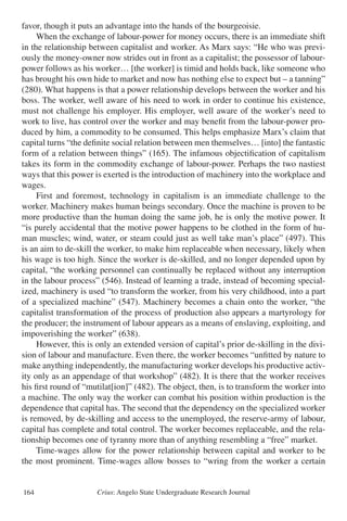 Crius: Angelo State Undergraduate Research Journal164
favor, though it puts an advantage into the hands of the bourgeoisie.
	 When the exchange of labour-power for money occurs, there is an immediate shift
in the relationship between capitalist and worker. As Marx says: “He who was previ-
ously the money-owner now strides out in front as a capitalist; the possessor of labour-
power follows as his worker… [the worker] is timid and holds back, like someone who
has brought his own hide to market and now has nothing else to expect but – a tanning”
(280). What happens is that a power relationship develops between the worker and his
boss. The worker, well aware of his need to work in order to continue his existence,
must not challenge his employer. His employer, well aware of the worker’s need to
work to live, has control over the worker and may benefit from the labour-power pro-
duced by him, a commodity to be consumed. This helps emphasize Marx’s claim that
capital turns “the definite social relation between men themselves… [into] the fantastic
form of a relation between things” (165). The infamous objectification of capitalism
takes its form in the commodity exchange of labour-power. Perhaps the two nastiest
ways that this power is exerted is the introduction of machinery into the workplace and
wages.
	 First and foremost, technology in capitalism is an immediate challenge to the
worker. Machinery makes human beings secondary. Once the machine is proven to be
more productive than the human doing the same job, he is only the motive power. It
“is purely accidental that the motive power happens to be clothed in the form of hu-
man muscles; wind, water, or steam could just as well take man’s place” (497). This
is an aim to de-skill the worker, to make him replaceable when necessary, likely when
his wage is too high. Since the worker is de-skilled, and no longer depended upon by
capital, “the working personnel can continually be replaced without any interruption
in the labour process” (546). Instead of learning a trade, instead of becoming special-
ized, machinery is used “to transform the worker, from his very childhood, into a part
of a specialized machine” (547). Machinery becomes a chain onto the worker, “the
capitalist transformation of the process of production also appears a martyrology for
the producer; the instrument of labour appears as a means of enslaving, exploiting, and
impoverishing the worker” (638).
	 However, this is only an extended version of capital’s prior de-skilling in the divi-
sion of labour and manufacture. Even there, the worker becomes “unfitted by nature to
make anything independently, the manufacturing worker develops his productive activ-
ity only as an appendage of that workshop” (482). It is there that the worker receives
his first round of “mutilat[ion]” (482). The object, then, is to transform the worker into
a machine. The only way the worker can combat his position within production is the
dependence that capital has. The second that the dependency on the specialized worker
is removed, by de-skilling and access to the unemployed, the reserve-army of labour,
capital has complete and total control. The worker becomes replaceable, and the rela-
tionship becomes one of tyranny more than of anything resembling a “free” market.
	 Time-wages allow for the power relationship between capital and worker to be
the most prominent. Time-wages allow bosses to “wring from the worker a certain
 