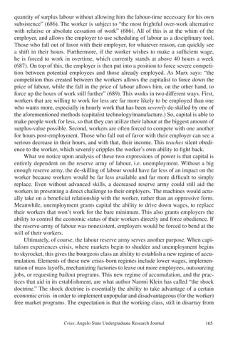 Crius: Angelo State Undergraduate Research Journal 165
quantity of surplus labour without allowing him the labour-time necessary for his own
subsistence” (686). The worker is subject to “the most frightful over-work alternative
with relative or absolute cessation of work” (686). All of this is at the whim of the
employer, and allows the employer to use scheduling of labour as a disciplinary tool.
Those who fall out of favor with their employer, for whatever reason, can quickly see
a shift in their hours. Furthermore, if the worker wishes to make a sufficient wage,
he is forced to work in overtime, which currently stands at above 40 hours a week
(687). On top of this, the employer is then put into a position to force severe competi-
tion between potential employees and those already employed. As Marx says: “the
competition thus created between the workers allows the capitalist to force down the
price of labour, while the fall in the price of labour allows him, on the other hand, to
force up the hours of work still further” (689). This works in two different ways. First,
workers that are willing to work for less are far more likely to be employed than one
who wants more, especially in hourly work that has been severely de-skilled by one of
the aforementioned methods (capitalist technology/manufacture.) So, capital is able to
make people work for less, so that they can utilize their labour at the biggest amount of
surplus-value possible. Second, workers are often forced to compete with one another
for hours post-employment. Those who fall out of favor with their employer can see a
serious decrease in their hours, and with that, their income. This teaches silent obedi-
ence to the worker, which severely cripples the worker’s own ability to fight back.
	 What we notice upon analysis of these two expressions of power is that capital is
entirely dependent on the reserve army of labour, i.e. unemployment. Without a big
enough reserve army, the de-skilling of labour would have far less of an impact on the
worker because workers would be far less available and far more difficult to simply
replace. Even without advanced skills, a decreased reserve army could still aid the
workers in presenting a direct challenge to their employers. The machines would actu-
ally take on a beneficial relationship with the worker, rather than an oppressive form.
Meanwhile, unemployment grants capital the ability to drive down wages, to replace
their workers that won’t work for the bare minimum. This also grants employers the
ability to control the economic status of their workers directly and force obedience. If
the reserve-army of labour was nonexistent, employers would be forced to bend at the
will of their workers.
	 Ultimately, of course, the labour reserve army serves another purpose. When capi-
talism experiences crisis, where markets begin to shudder and unemployment begins
to skyrocket, this gives the bourgeois class an ability to establish a new regime of accu-
mulation. Elements of these new crisis-born regimes include lower wages, implemen-
tation of mass layoffs, mechanizing factories to leave out more employees, outsourcing
jobs, or requesting bailout programs. This new regime of accumulation, and the prac-
tices that aid in its establishment, are what author Naomi Klein has called “the shock
doctrine.” The shock doctrine is essentially the ability to take advantage of a certain
economic crisis in order to implement unpopular and disadvantageous (for the worker)
free market programs. The expectation is that the working class, still in disarray from
 