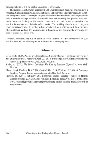Crius: Angelo State Undergraduate Research Journal166
the original crisis, will be unable to combat it effectively.
	 The relationship between capitalism and unemployment becomes analogous to a
romance. Capitalism courts, adores, embraces, and cherishes unemployment, to the ex-
tent that part of capital’s strength and perseverance is directly linked to unemployment.
Few other relationships outside of romantic ones are so strong and provide such dra-
matic moments. So long as this romance continues, there will never be an end to eco-
nomic crises or to the exploitation of the worker. The working class, however, carry the
responsibility of ending this relationship, of establishing a unity against these methods
of exploitation. Without the realization of a shared goal and purpose, the working class
cannot escape this crisis cycle.
1
Klein extends it to any sort of crisis: political, natural, etc. I’ve shortened it to eco-
nomic crises for the relevancy of its relationship to unemployment
References
Bronson, R. (2010, August 24). Homeless and Empty Homes -- an American Travesty.
The Huffington Post. Retrieved April 22, 2014, from http://www.huffingtonpost.com/
	 richard-skip-bronson/post_733_b_692546.html
Klein, N. (2008). The Shock Doctrine: The Rise of Disaster Capitalism. New York:
	 Picador.
Marx, K., & Fowkes, B. (1990). Capital, Vol. 1: A Critique of Political Economy.
	 London: Penguin Books in association with New Left Review.
Provost, M. (2011, February 25). Corporate Profits Soaring Thanks to Record
	 Unemployment. The Economic Populist. Retrieved January 9, 2014, from http://
	 www.economicpopulist.org/content/corporate-profits-soaring-thanks-record-un
	 employment
 