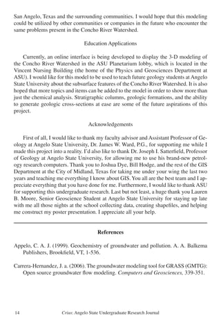 Crius: Angelo State Undergraduate Research Journal14
San Angelo, Texas and the surrounding communities. I would hope that this modeling
could be utilized by other communities or companies in the future who encounter the
same problems present in the Concho River Watershed.
Education Applications
	 Currently, an online interface is being developed to display the 3-D modeling of
the Concho River Watershed in the ASU Planetarium lobby, which is located in the
Vincent Nursing Building (the home of the Physics and Geosciences Department at
ASU). I would like for this model to be used to teach future geology students at Angelo
State University about the subsurface features of the Concho River Watershed. It is also
hoped that more topics and items can be added to the model in order to show more than
just the chemical analysis. Stratigraphic columns, geologic formations, and the ability
to generate geologic cross-sections at ease are some of the future aspirations of this
project.
Acknowledgements
	 First of all, I would like to thank my faculty advisor and Assistant Professor of Ge-
ology at Angelo State University, Dr. James W. Ward, P.G., for supporting me while I
made this project into a reality. I’d also like to thank Dr. Joseph I. Satterfield, Professor
of Geology at Angelo State University, for allowing me to use his brand-new petrol-
ogy research computers. Thank you to Joshua Dye, Bill Hodge, and the rest of the GIS
Department at the City of Midland, Texas for taking me under your wing the last two
years and teaching me everything I know about GIS.You all are the best team and I ap-
preciate everything that you have done for me. Furthermore, I would like to thank ASU
for supporting this undergraduate research. Last but not least, a huge thank you Lauren
B. Moore, Senior Geoscience Student at Angelo State University for staying up late
with me all those nights at the school collecting data, creating shapefiles, and helping
me construct my poster presentation. I appreciate all your help.
References
Appelo, C. A. J. (1999). Geochemistry of groundwater and pollution. A. A. Balkema
	 Publishers, Brookfield, VT, 1-536.
Carrera-Hernandez, J. a. (2006). The groundwater modeling tool for GRASS (GMTG):
	 Open source groundwater flow modeling. Computers and Geosciences, 339-351.
 