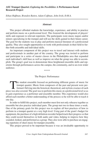 Crius: Angelo State Undergraduate Research Journal 167
ASU Trumpet Quartet: Exploring the Possibilities A Performance-based
Research Project
Ethan Huffman, Brandon Batten, Adam Coffman, John Irish, D.M.A.
Abstract
	 This project afforded students the knowledge, experience, and ability to practice
and perform music on a professional level. This fostered the development of players’
skills and exposure to relevant repertoire. The participants were music majors and/or
minors specializing in the trumpet and will use the skills gained in their future career.
The goal for the students was to play and perform musical literature of a professional
quality. They also sought opportunities to work with professionals in their field to fur-
ther both ensemble and individual skills.
	 An important component of this project was to travel and interact with students
and professionals in another part of the country. The group was invited to perform
and participate in a series of master classes in the Philadelphia area that expanded
each individual’s skill base as well as improve on what the group was able to accom-
plish. The group’s goal was to demonstrate these heightened ensemble skills and rep-
ertoire through performances across the campus, the community, and to an even wider
audience.
*****
The Project: Performance
	T
he student ensemble focused on performing different genres of music for
trumpet quartet. Music from composers of the past and present were per-
formed. Delving into the historical, theoretical, and stylistic essence of each
piece was also covered. The goal was to perform this music at a professional level so as
to gain experience as a performer and ensemble member. This experience would also
afford each member a better understanding of the process so he will be able to teach it
one day.
	 In order to fulfill this project, each member must first not only rehearse together as
ensemble but also practice individual parts. The group met two to three times a week.
One of the primary goals for this project was to explore all best practices of how to
perform in a trumpet quartet at a very high level. Using part of the grant’s budget for
equipment, the purchase of a high definition recorder helped track their progress so that
they could record themselves in both audio and video, helping to improve how they
sounded, looked, and performed as a group. They also were able to purchase an engag-
ing repertoire of sheet music for trumpet ensemble.
	 This project proved to be important because it was an invaluable opportunity to
 