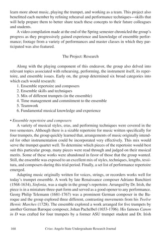 Crius: Angelo State Undergraduate Research Journal168
learn more about music, playing the trumpet, and working as a team. This project also
benefitted each member by refining rehearsal and performance techniques—skills that
will help prepare them to better share teach these concepts to their future colleagues
and students.
	 A video compilation made at the end of the Spring semester chronicled the group’s
progress as they progressively gained experience and knowledge of ensemble perfor-
mance; footage from a variety of performances and master classes in which they par-
ticipated was also featured.
The Project: Research
	 Along with the playing component of this endeavor, the group also delved into
relevant topics associated with rehearsing, performing, the instrument itself, its reper-
toire, and ensemble issues. Early on, the group determined six broad categories into
which each would research:
	 1. Ensemble repertoire and composers
	 2. Ensemble skills and techniques
	 3. Mix of different trumpets (in the ensemble)
	 4. Time management and commitment to the ensemble
	 5. Teamwork
	 6. Fundamental musical knowledge and experience
• Ensemble repertoire and composers
	 A variety of musical styles, eras, and performing techniques were covered in the
two semesters. Although there is a sizable repertoire for music written specifically for
four trumpets, the group quickly learned that, arrangements of music originally intend-
ed for other instrumentation could be incorporated very effectively. This mix would
serve the trumpet quartet well. To determine which pieces of the repertoire would best
suit this particular group, many pieces were read through and judged on their musical
merits. Some of these works were abandoned in favor of those that the group wanted.
Still, the ensemble was exposed to an excellent mix of styles, techniques, lengths, tessi-
tura, and composers during this trial period. Finally, a set list of performance repertoire
emerged.
	 Adapting music originally written for voices, strings, or recorders works well for
today’s trumpet ensemble. A work by late Renaissance composer Adriano Banchieri
(1568-1634), Sinfonia, was a staple in the group’s repertoire. Arranged by Dr. Irish, the
piece is in a miniature three-part form and served as a good opener to any performance.
Georg Philip Telemann (1681-1767) was a prominent German composer in the Ba-
roque and the group explored three different, contrasting movements from his Twelve
Heroic Marches (1728). The ensemble explored a work arranged for five trumpets by
another German Baroque composer, Johan Pachelbel (1653-1706). His famous Canon
in D was crafted for four trumpets by a former ASU trumpet student and Dr. Irish
 