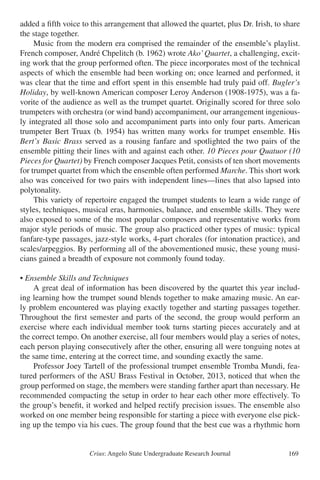 Crius: Angelo State Undergraduate Research Journal 169
added a fifth voice to this arrangement that allowed the quartet, plus Dr. Irish, to share
the stage together.
	 Music from the modern era comprised the remainder of the ensemble’s playlist.
French composer, André Chpelitch (b. 1962) wrote Ako’Quartet, a challenging, excit-
ing work that the group performed often. The piece incorporates most of the technical
aspects of which the ensemble had been working on; once learned and performed, it
was clear that the time and effort spent in this ensemble had truly paid off. Bugler’s
Holiday, by well-known American composer Leroy Anderson (1908-1975), was a fa-
vorite of the audience as well as the trumpet quartet. Originally scored for three solo
trumpeters with orchestra (or wind band) accompaniment, our arrangement ingenious-
ly integrated all those solo and accompaniment parts into only four parts. American
trumpeter Bert Truax (b. 1954) has written many works for trumpet ensemble. His
Bert’s Basic Brass served as a rousing fanfare and spotlighted the two pairs of the
ensemble pitting their lines with and against each other. 10 Pieces pour Quatuor (10
Pieces for Quartet) by French composer Jacques Petit, consists of ten short movements
for trumpet quartet from which the ensemble often performed Marche. This short work
also was conceived for two pairs with independent lines—lines that also lapsed into
polytonality.
	 This variety of repertoire engaged the trumpet students to learn a wide range of
styles, techniques, musical eras, harmonies, balance, and ensemble skills. They were
also exposed to some of the most popular composers and representative works from
major style periods of music. The group also practiced other types of music: typical
fanfare-type passages, jazz-style works, 4-part chorales (for intonation practice), and
scales/arpeggios. By performing all of the abovementioned music, these young musi-
cians gained a breadth of exposure not commonly found today.
• Ensemble Skills and Techniques
	 A great deal of information has been discovered by the quartet this year includ-
ing learning how the trumpet sound blends together to make amazing music. An ear-
ly problem encountered was playing exactly together and starting passages together.
Throughout the first semester and parts of the second, the group would perform an
exercise where each individual member took turns starting pieces accurately and at
the correct tempo. On another exercise, all four members would play a series of notes,
each person playing consecutively after the other, ensuring all were tonguing notes at
the same time, entering at the correct time, and sounding exactly the same.
	 Professor Joey Tartell of the professional trumpet ensemble Tromba Mundi, fea-
tured performers of the ASU Brass Festival in October, 2013, noticed that when the
group performed on stage, the members were standing farther apart than necessary. He
recommended compacting the setup in order to hear each other more effectively. To
the group’s benefit, it worked and helped rectify precision issues. The ensemble also
worked on one member being responsible for starting a piece with everyone else pick-
ing up the tempo via his cues. The group found that the best cue was a rhythmic horn
 