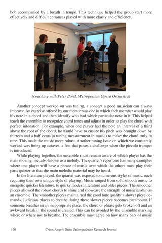 Crius: Angelo State Undergraduate Research Journal170
bob accompanied by a breath in tempo. This technique helped the group start more
effectively and difficult entrances played with more clarity and efficiency.
(coaching with Peter Bond, Metropolitan Opera Orchestra)
	 Another concept worked on was tuning, a concept a good musician can always
improve.An exercise offered by our mentor was one in which each member would play
his note in a chord and then identify who had which particular note in it. This helped
teach the ensemble to recognize chord tones and adjust in order to play the chord with
perfect intonation. For example, when one player had the note an interval of a third
above the root of the chord, he would have to ensure his pitch was brought down by
thirteen and a half cents (a tuning measurement in music) to make the chord truly in
tune. This made the music more robust. Another tuning issue on which we constantly
worked was lining up octaves, a feat that poses a challenge when the piccolo trumpet
is introduced.
	 While playing together, the ensemble must remain aware of which player has the
main moving line, also known as a melody. The quartet’s repertoire has many examples
where one player will have a phrase of music over which the others must play their
parts quieter so that the main melodic material may be heard.
	 In the literature played, the quartet was exposed to numerous styles of music, each
requiring their own unique style of playing. Music ranged from soft, smooth music to
energetic quicker literature, to quirky modern literature and older pieces. The smoother
pieces allowed the robust chords to shine and showcase the strength of musicianship as
an ensemble. The smoother pieces maintained the good tone quality a slower piece de-
mands. Judicious places to breathe during these slower pieces becomes paramount. If
someone breathes in an inappropriate place, the chord or phrase gets broken off and an
awkward break in the sound is created. This can be avoided by the ensemble marking
where or where not to breathe. The ensemble must agree on how many bars of music
ped rectify precision issues. The ensemble also worked on one member being responsible fo
ting a piece with everyone else picking up the tempo via his cues. The group found that the
cue was a rhythmic horn bob accompanied by a breath in tempo. This technique helped th
up start more effectively and difficult entrances played with more clarity and efficiency.
(coaching with Peter Bond, Metropolitan Opera Orchestra)
Another concept worked on was tuning, a concept a good musician can always improve. A
rcise offered by our mentor was one in which each member would play his note in a chord
then identify who had which particular note in it. This helped teach the ensemble to
ognize chord tones and adjust in order to play the chord with perfect intonation. For exampl
n one player had the note an interval of a third above the root of the chord, he would have
ure his pitch was brought down by thirteen and a half cents (a tuning measurement in music
3
 